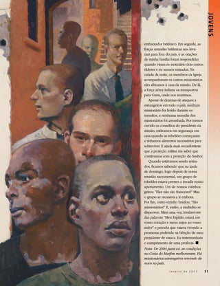 Jovens
embaixador britânico. Em seguida, as
forças armadas britânicas nos leva-
ram para fora do país, e as orações
de minha família foram respondidas
quando viram no noticiário dois outros
élderes e eu sermos retirados. Na
calada da noite, os membros da Igreja
acompanharam os outros missionários
não africanos à casa da missão. De lá,
a força aérea italiana os transportou
para Gana, onde nos reunimos.
    Apesar de dezenas de ataques a
estrangeiros em todo o país, nenhum
missionário foi ferido durante os
tumultos, e nenhuma moradia dos
missionários foi arrombada. Por termos
ouvido os conselhos do presidente da
missão, estávamos em segurança em
casa quando as rebeliões começaram
e tínhamos alimentos necessários para
sobreviver. E ainda mais reconfortante
que a proteção militar era saber que
contávamos com a proteção do Senhor.
    Quando estávamos sendo retira-
dos, ficamos sabendo que na tarde
de domingo, logo depois de nossa
reunião sacramental, um grupo de
rebeldes estava prestes a invadir nosso
apartamento. Um de nossos vizinhos
gritou: “Eles não são franceses!” Mas
o grupo se recusava a ir embora.
Por fim, outro vizinho bradou: “São
missionários!” E, então, a multidão se
dispersou. Mais uma vez, lembrei-me
das palavras “Meu Espírito estará em
vosso coração e meus anjos ao vosso
redor” e percebi que estava vivendo a
promessa proferida na bênção de meu
presidente de estaca. Eu testemunhara
o cumprimento de uma profecia. ◼
Nota: De 2004 para cá, as condições
na Costa do Marfim melhoraram. Há
missionários estrangeiros servindo de
novo no país.

                Janeiro de 2011           51
 