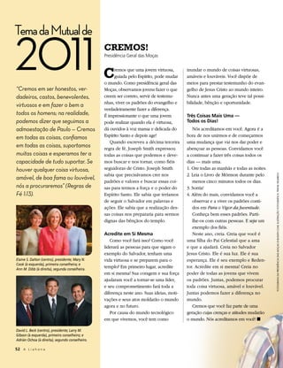 Tema da Mutual de

2011
“Cremos em ser honestos, ver-
                                                 CreMos!
                                                 Presidência Geral das Moças



                                                 C    remos que uma jovem virtuosa,
                                                      guiada pelo Espírito, pode mudar
                                                 o mundo. Como presidência geral das
                                                 Moças, observamos jovens fazer o que
                                                                                           inundar o mundo de coisas virtuosas,
                                                                                           amáveis e louváveis. Você dispõe de
                                                                                           meios para prestar testemunho do evan-
                                                                                           gelho de Jesus Cristo ao mundo inteiro.
dadeiros, castos, benevolentes,                  creem ser correto, servir de testemu-     Nunca antes uma geração teve tal possi-
                                                 nhas, viver os padrões do evangelho e     bilidade, bênção e oportunidade.
virtuosos e em fazer o bem a
                                                 verdadeiramente fazer a diferença.
todos os homens; na realidade,                   É impressionante o que uma jovem          três Coisas Mais uma —
podemos dizer que seguimos a                     pode realizar quando ela é virtuosa,      todos os dias!
admoestação de Paulo — Cremos                    dá ouvidos à voz mansa e delicada do         Nós acreditamos em você. Agora é a
em todas as coisas, confiamos                    Espírito Santo e depois age!              hora de nos unirmos e de começarmos
                                                    Quando escreveu a décima terceira      uma mudança que vai nos dar poder e
em todas as coisas, suportamos                   regra de fé, Joseph Smith expressou       abençoar as pessoas. Convidamos você
muitas coisas e esperamos ter a                  todas as coisas que podemos e deve-       a continuar a fazer três coisas todos os
capacidade de tudo suportar. Se                  mos buscar e nos tornar, como fiéis       dias — mais uma.
houver qualquer coisa virtuosa,                  seguidoras de Cristo. Joseph Smith        1. Ore todas as manhãs e todas as noites.
                                                 sabia que precisávamos crer nos           2. Leia o Livro de Mórmon durante pelo




                                                                                                                                       fotoGrafIa da presIdêncIa das moças © Busath.com; Ilustração fotoGráfIca: frank helmrIch
amável, de boa fama ou louvável,
                                                 padrões e valores e buscar essas coi-        menos cinco minutos todos os dias.
nós a procuraremos” (Regras de                   sas para termos a força e o poder do      3. Sorria!
Fé 1:13).                                        Espírito Santo. Ele sabia que teríamos    4. Além do mais, convidamos você a
                                                 de seguir o Salvador em palavras e           observar e a viver os padrões conti-
                                                 ações. Ele sabia que a realização des-       dos em Para o Vigor da Juventude.
                                                 sas coisas nos prepararia para sermos        Conheça bem esses padrões. Parti-
                                                 dignas das bênçãos do templo.                lhe-os com outras pessoas. E seja um
                                                                                              exemplo dos fiéis.
                                                 acredite em si Mesma                         Neste ano, creia. Creia que você é
                                                    Como você fará isso? Como você         uma filha do Pai Celestial que a ama
                                                 liderará as pessoas para que sigam o      e que a ajudará. Creia no Salvador
                                                 exemplo do Salvador, tenham uma           Jesus Cristo. Ele é sua luz. Ele é sua
Elaine S. Dalton (centro), presidente; Mary N.   vida virtuosa e se preparem para o        esperança. Ele é seu exemplo e Reden-
Cook (à esquerda), primeira conselheira; e
Ann M. Dibb (à direita), segunda conselheira.
                                                 templo? Em primeiro lugar, acredite       tor. Acredite em si mesma! Creia no
                                                 em si mesma! Sua coragem e sua força      poder de todas as jovens que vivem
                                                 ajudaram você a tornar-se uma líder,      os padrões. Juntas, podemos procurar
                                                 e seu comprometimento fará toda a         toda coisa virtuosa, amável e louvável.
                                                 diferença neste ano. Suas ideias, moti-   Juntas podemos fazer a diferença no
                                                 vações e seus atos moldarão o mundo       mundo.
                                                 agora e no futuro.                           Cremos que você faz parte de uma
                                                    Por causa do mundo tecnológico         geração cujas crenças e atitudes mudarão
                                                 em que vivemos, você tem como             o mundo. Nós acreditamos em você! ◼

David L. Beck (centro), presidente; Larry M.
Gibson (à esquerda), primeiro conselheiro; e
Adrián Ochoa (à direita), segundo conselheiro.

52 A L i a h o n a
 
