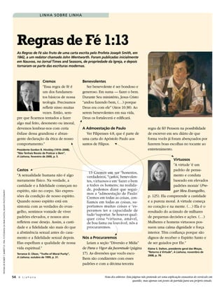 L I N H a s o b re L I N H a




                                                                                        regras de Fé 1:13
                                                                                        As Regras de Fé são fruto de uma carta escrita pelo Profeta Joseph Smith, em
                                                                                        1842, a um redator chamado John Wentworth. Foram publicadas inicialmente
                                                                                        em Nauvoo, no Jornal times and seasons, de propriedade da Igreja, e depois
                                                                                        tornaram-se parte das escrituras modernas.



                                                                                                         Cremos                           Benevolentes
                                                                                                         “Essa regra de fé é                 Ser benevolente é ser bondoso e
                                                                                                         um dos fundamen-                 generoso. Em suma — fazer o bem.
                                                                                                         tos básicos de nossa             Durante Seu ministério, Jesus Cristo
                                                                                                         teologia. Precisamos             “andou fazendo bem, (…) porque
                                                                                                         refletir nisso muitas            Deus era com ele” (Atos 10:38). Ao
                                                                                                         vezes. Então, sem-               serem benevolentes em sua vida,
                                                                                        pre que ficarmos tentados a fazer                 Deus os fortalecerá e edificará.
                                                                                        algo mal feito, desonesto ou imoral,
                                                                                        devemos lembrar-nos com certa                     a admoestação de Paulo                           regra de fé? Pensem na possibilidade
                                                                                        ênfase dessa grandiosa e abran-                      Ver Filipenses 4:8, que é parte de            de escrever em seu diário de que
                                                                                        gente declaração da ética de nosso                uma carta do Apóstolo Paulo aos                  forma vocês já foram abençoados por
                                                                                        comportamento.”                                   santos de Filipos.                               fazerem boas escolhas no tocante ao
                                                                                        Presidente gordon B. hinckley (1910–2008),                                                         entretenimento.
                                                                                        “não tenhais receio de Praticar o Bem”,
                                                                                        A Liahona, fevereiro de 2000, p. 5.
                                                                                                                                                                                                           virtuosos
                                                                                                                                                                                                           “A virtude ‘é um
                                                                                        Castos                                                                                                             padrão de pensa-
                                                                                        “A sexualidade humana não é algo                                                                                   mento e conduta
                                                                                        meramente físico. Na verdade, a                                                                                    baseado em elevados
                                                                                        castidade e a fidelidade começam no                                                                                padrões morais’ (Pre-
                                                                                        espírito, não no corpo. São expres-                                                                                gar Meu Evangelho,
pIntura de roBert t. Barrett © 1984; fotoGrafIa da Irmã dalton: Busath photoGraphy




                                                                                        sões da condição de nosso espírito.                                                                p. 125). Ela compreende a castidade
                                                                                        Quando nosso espírito está em                                                                      e a pureza moral. A virtude começa
                                                                                        sintonia com as verdades do evan-                                                                  no coração e na mente. (…) Ela é o
                                                                                        gelho, sentimos vontade de viver                                                                   resultado do acúmulo de milhares
                                                                                        padrões elevados, e nossos atos                                                                    de pequenas decisões e ações. (…)
                                                                                        refletem esse desejo. Assim, a casti-                                                              Mulheres e homens virtuosos pos-
                                                                                        dade e a fidelidade são mais do que                                                                suem uma calma dignidade e força
                                                                                        a abstinência sexual antes do casa-                                                                interior. Têm confiança porque são
                                                                                        mento e a fidelidade sexual depois.               nós a Procuraremos                               dignos de receber o Espírito Santo e
                                                                                        Elas espelham a qualidade de nossa                   Leiam a seção “Diversão e Mídia”              de ser guiados por Ele.”
                                                                                        vida espiritual.”                                 de Para o Vigor da Juventude (página             Elaine s. dalton, presidente geral das Moças,
                                                                                                                                                                                           “retorno à virtude”, A Liahona, novembro de
                                                                                        terrance d. olson, “truths of Moral Purity”,      17). As diversões que vocês esco-                2008, p. 78.
                                                                                        A Liahona, outubro de 1999, p. 31.
                                                                                                                                          lhem são condizentes com esses
                                                                                                                                          padrões e com a décima terceira


                                                                                     54 A L i a h o n a                                                 Nota dos editores: Esta página não pretende ser uma explicação exaustiva do versículo em
                                                                                                                                                                                questão, mas apenas um ponto de partida para seu próprio estudo.
 