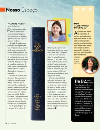 Nosso Espaço

   Medo de Mudar                                                        Meu
   Olivia Ghafoerkhan                                                   TesTeMunho

   F
                                                                        da oração
        ui criada num lar cristão.
        Embora minha família
   nunca tenha sido religiosa,
   meu pai sempre me ensinou a
                                                                        A    s orações nem sempre
                                                                             são respondidas da
                                                                        maneira que desejamos ou
   agir de acordo com o que eu                                          esperamos. Pensem no que
   sabia ser verdade.                                                   estão pedindo e prestem
       No início da adolescência                                        atenção ao que sentem. Lem-
   passei por muitas provações:                                         brem sempre que o Senhor
   uma cirurgia na coluna, o divór-   Mórmon pela primeira vez.         ama vocês e vai atender a
   cio de meus pais, uma enfer-       Em seguida, ajoelhei-me como      suas orações. Pode até ser
   midade sofrida por minha mãe       nunca fizera antes e perguntei    que Ele já tenha respondido,
   e a responsabilidade de cuidar     a Deus se o livro era verda-      basta reconhecer a
   de minha irmã mais nova. Esses     deiro. Eu jamais fizera uma       resposta.
   desafios me deixaram amarga e      pergunta a Deus antes. Tinha      Mary M.,
   desiludida. Então, pouco antes     muito medo de mudar. Depois       17 anos,
                                                                        Inglaterra
   de completar quinze anos de        de dizer “amém”, senti muita
   idade, conheci os missionários.    paz e tranquilidade. Sabia que
   O Élder Johnson e o Élder          tinha um Pai Celestial que me
   Chadwick me ensinaram o            amava, sabia que o Livro de
   evangelho.                         Mórmon era verdadeiro e sabia
       Li o Livro de Mórmon, mas      que poderia mudar.
   não estava disposta a fazer as        Dez dias depois fui bati-
   mudanças solicitadas pelos
   élderes. Disse-lhes que as
   transformações eram grandes
                                      zada. Meu pai e minha mãe
                                      assistiram ao batismo. Embora
                                      eu ainda seja o único membro
                                                                        PArA                  contri-
                                                                                              buir para
                                                                        Nosso Espaço, mande por
   demais e praticamente pedi que     da Igreja na família, tenho fé    e-mail sua história, foto
   me deixassem em paz. Ergui a       em que um dia eles também         artística ou comentários para
   cabeça ao dizer isso e dei de      se ajoelharão e perguntarão       liahona@LDSchurch.org,
   frente com o olhar do Élder        a Deus. Atualmente, estou         com “Our Space” no campo
   Chadwick. Uma lágrima solitária    lendo o Livro de Mórmon pela      Assunto. Não deixe de indi-
   escorreu-lhe pelo rosto e nunca    oitava vez, e é tão maravilhoso   car seu nome, data de nasci-
   senti tanta vergonha. Prometi      quanto na primeira. Sei que o     mento, ala ou ramo, estaca
   telefonar-lhes no dia seguinte.    Livro de Mórmon é verdadeiro.     ou distrito e a permissão do
       Saí da Igreja, fui para casa   Ele tem o poder de transformar    pai ou responsável (aceita-se
   e terminei de ler o Livro de       as pessoas. ◼                     por e-mail). Seus comentá-
                                                                        rios podem ser alterados
                                                                        por motivo de espaço ou de
                                                                        clareza.



56 A L i a h o n a
 