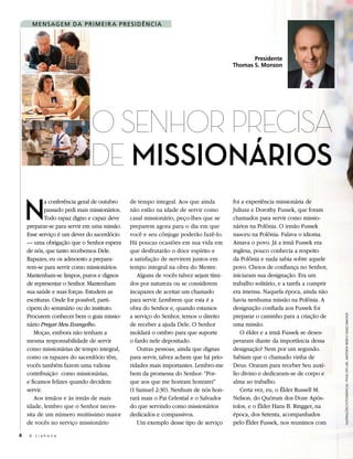 M en S aG eM Da P r i M ei r a P reS i D ên C i a




                                                                                              Presidente
                                                                                       Thomas S. Monson




                              O SenhOr PreciSa
                              de MissioNários
    N
            a conferência geral de outubro    de tempo integral. Aos que ainda         foi a experiência missionária de
            passado pedi mais missionários.   não estão na idade de servir como        Juliusz e Dorothy Fussek, que foram
            Todo rapaz digno e capaz deve     casal missionário, peço-lhes que se      chamados para servir como missio-
    preparar-se para servir em uma missão.    preparem agora para o dia em que         nários na Polônia. O irmão Fussek
    Esse serviço é um dever do sacerdócio     você e seu cônjuge poderão fazê-lo.      nasceu na Polônia. Falava o idioma.
    — uma obrigação que o Senhor espera       Há poucas ocasiões em sua vida em        Amava o povo. Já a irmã Fussek era
    de nós, que tanto recebemos Dele.         que desfrutarão o doce espírito e        inglesa, pouco conhecia a respeito
    Rapazes, eu os admoesto a prepara-        a satisfação de servirem juntos em       da Polônia e nada sabia sobre aquele
    rem-se para servir como missionários.     tempo integral na obra do Mestre.        povo. Cheios de confiança no Senhor,
    Mantenham-se limpos, puros e dignos          Alguns de vocês talvez sejam tími-    iniciaram sua designação. Era um
    de representar o Senhor. Mantenham        dos por natureza ou se considerem        trabalho solitário, e a tarefa a cumprir
    sua saúde e suas forças. Estudem as       incapazes de aceitar um chamado          era imensa. Naquela época, ainda não
    escrituras. Onde for possível, parti-     para servir. Lembrem que esta é a        havia nenhuma missão na Polônia. A
    cipem do seminário ou do instituto.       obra do Senhor e, quando estamos         designação confiada aos Fussek foi
    Procurem conhecer bem o guia missio-      a serviço do Senhor, temos o direito     preparar o caminho para a criação de



                                                                                                                                  ilustRações fotogRáficas: Hyun gyu lee, MattHew ReieR e cRaig diMond
    nário Pregar Meu Evangelho.               de receber a ajuda Dele. O Senhor        uma missão.
       Moças, embora não tenham a             moldará o ombro para que suporte            O élder e a irmã Fussek se deses-
    mesma responsabilidade de servir          o fardo nele depositado.                 peraram diante da importância dessa
    como missionárias de tempo integral,         Outras pessoas, ainda que dignas      designação? Nem por um segundo.
    como os rapazes do sacerdócio têm,        para servir, talvez achem que há prio-   Sabiam que o chamado vinha de
    vocês também fazem uma valiosa            ridades mais importantes. Lembro-me      Deus. Oraram para receber Seu auxí-
    contribuição como missionárias,           bem da promessa do Senhor: “Por-         lio divino e dedicaram-se de corpo e
    e ficamos felizes quando decidem          que aos que me honram honrarei”          alma ao trabalho.
    servir.                                   (I Samuel 2:30). Nenhum de nós hon-         Certa vez, eu, o Élder Russell M.
       Aos irmãos e às irmãs de mais          rará mais o Pai Celestial e o Salvador   Nelson, do Quórum dos Doze Após-
    idade, lembro que o Senhor neces-         do que servindo como missionários        tolos, e o Élder Hans B. Ringger, na
    sita de um número muitíssimo maior        dedicados e compassivos.                 época, dos Setenta, acompanhados
    de vocês no serviço missionário              Um exemplo desse tipo de serviço      pelo Élder Fussek, nos reunimos com

4   A Liahona
 