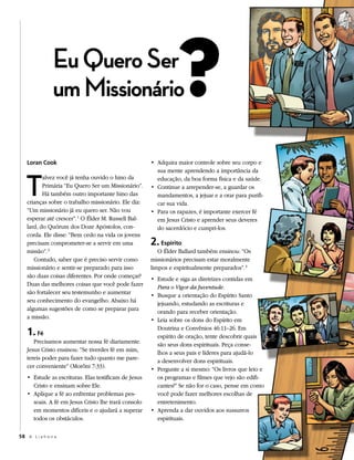 eu Quero Ser
                um missionário                                   ?
   Loran Cook                                         • Adquira maior controle sobre seu corpo e




   t
                                                        sua mente aprendendo a importância da
          alvez você já tenha ouvido o hino da          educação, da boa forma física e da saúde.
          Primária “Eu Quero Ser um Missionário”.     • Continue a arrepender-se, a guardar os
          Há também outro importante hino das           mandamentos, a jejuar e a orar para purifi-
   crianças sobre o trabalho missionário. Ele diz:      car sua vida.
   “Um missionário já eu quero ser. Não vou           • Para os rapazes, é importante exercer fé
   esperar até crescer”. 1 O Élder M. Russell Bal-      em Jesus Cristo e aprender seus deveres
   lard, do Quórum dos Doze Apóstolos, con-             do sacerdócio e cumpri-los.
   corda. Ele disse: “Bem cedo na vida os jovens
   precisam comprometer-se a servir em uma            2. Espírito
   missão”. 2                                            O Élder Ballard também ensinou: “Os
      Contudo, saber que é preciso servir como        missionários precisam estar moralmente
   missionário e sentir-se preparado para isso        limpos e espiritualmente preparados”. 3
   são duas coisas diferentes. Por onde começar?      • Estude e siga as diretrizes contidas em
   Duas das melhores coisas que você pode fazer         Para o Vigor da Juventude.
   são fortalecer seu testemunho e aumentar           • Busque a orientação do Espírito Santo
   seu conhecimento do evangelho. Abaixo há             jejuando, estudando as escrituras e
   algumas sugestões de como se preparar para           orando para receber orientação.
   a missão.                                          • Leia sobre os dons do Espírito em

   1. Fé                                                Doutrina e Convênios 46:11–26. Em
                                                        espírito de oração, tente descobrir quais
      Precisamos aumentar nossa fé diariamente.         são seus dons espirituais. Peça conse-
   Jesus Cristo ensinou: “Se tiverdes fé em mim,        lhos a seus pais e líderes para ajudá-lo
   tereis poder para fazer tudo quanto me pare-         a desenvolver dons espirituais.
   cer conveniente” (Morôni 7:33).                    • Pergunte a si mesmo: “Os livros que leio e
   • Estude as escrituras. Elas testificam de Jesus     os programas e filmes que vejo são edifi-
     Cristo e ensinam sobre Ele.                        cantes?” Se não for o caso, pense em como
   • Aplique a fé ao enfrentar problemas pes-           você pode fazer melhores escolhas de
     soais. A fé em Jesus Cristo lhe trará consolo      entretenimento.
     em momentos difíceis e o ajudará a superar       • Aprenda a dar ouvidos aos sussurros
     todos os obstáculos.                               espirituais.

58 A L i a h o n a
 