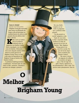 Karen A. Kimball                     Em casa, Kathy
            Inspirado numa história verídica     suspirou ao ver
            “Brigham Young [foi reservado]       todas as perguntas
            para nascer na plenitude dos        que o professor tinha
           tempos a fim de participar no       passado.
           estabelecimento dos alicerces da       “Um dia puxado na
          grande obra dos últimos dias”        escola?” perguntou a mãe.




       K
         (D&C 138:53).                            “Lição de casa todos
                   athy ouviu as explica-      os dias”, respondeu Kathy.
                   ções do professor            Lembrou-se então da
                   Sodeberg sobre as              gravura de seu livro de
       migrações nos Estados Unidos.               história. “Mãe, Brigham
       Estava empolgada com seu novo                   Young aparece em
      curso de história. Folheando o                     meu livro escolar. Por
     livro novo daquela matéria, Kathy                    que ele foi tão impor-
    deteve-se numa gravura de                             tante na história dos
    Brigham Young. Nunca se dera                           Estados Unidos?”
   conta antes da importância de                              “Ele esteve à frente
   Brigham Young na história dos                           da migração de milhares
  Estados Unidos.                                         de membros da Igreja
     O professor Sodeberg terminou                      para o Vale do Lago Sal-
 a explanação. “Vai haver lição de casa               gado. Depois, organizou-os
todos os dias”, anunciou. “Amanhã já            em assentamentos”, disse a mãe. “Foi
precisam me entregar a primeira.”               preciso muito planejamento. Esse foi




     O
Melhor
    Brigham Young
  60 A L i a h o n a
 