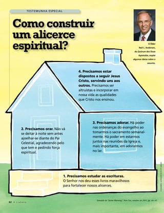 T es T em u n h a es pec i a l




   Como construir
   um alicerce
   espiritual?                                                                                                                    O Élder
                                                                                                                        Neil L. Andersen,
                                                                                                                   do Quórum dos Doze
                                                                                                                       Apóstolos, expõe
                                                                                                                 algumas ideias sobre o
                                                                                                                                 assunto.


                                                               4. Precisamos estar
                                                               dispostos a seguir Jesus
                                                               Cristo, servindo uns aos
                                                               outros. precisamos ser
                                                               altruístas e incorporar em
                                                               nossa vida as qualidades
                                                               que cristo nos ensinou.




                                                                        3. Precisamos adorar. há poder
            2. Precisamos orar. não vá                                  nas ordenanças do evangelho ao
            se deitar à noite sem antes                                 tomarmos o sacramento semanal-
            ajoelhar-se diante do pai                                   mente. há poder em estarmos
            celestial, agradecendo pelo                                 juntos nas reuniões da igreja e,
            que tem e pedindo força                                     mais importante, em adorarmos
            espiritual.                                                 no lar.

                                                                                                                                               À esquerda: Ilustração de scott Jarrard




                                                      1. Precisamos estudar as escrituras.
                                                      O senhor nos deu esses livros maravilhosos
                                                      para fortalecer nossos alicerces.



                                                                           Extraído de “Storm Warning”, New Era, outubro de 2001, pp. 44–45.
62 A L i a h o n a
 
