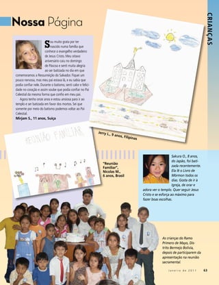 Nossa Página




                                                                                                                                         Crianç as
                       S   ou muito grata por ter
                           nascido numa família que
                       conhece o evangelho verdadeiro
                       de Jesus Cristo. Meu oitavo
                       aniversário caiu no domingo
                       de Páscoa e senti muita alegria
                       ao ser batizada no dia em que
comemoramos a Ressurreição do Salvador. Fiquei um
pouco nervosa, mas meu pai estava lá, e eu sabia que
podia confiar nele. Durante o batismo, senti calor e felici-
dade no coração e assim soube que podia confiar no Pai
Celestial da mesma forma que confio em meu pai.
   Agora tenho onze anos e estou ansiosa para ir ao
templo e ser batizada em favor dos mortos. Sei que
somente por meio do batismo podemos voltar ao Pai
Celestial.
Mirjam S., 11 anos, Suíça


                                                               Jerry L.,
                                                                         9 anos,
                                                                                 Filipina
                                                                                         s



                                                                                                                  Sakura O., 8 anos,
                                                                                                                  do Japão, foi bati-
                                                                  “Reunião
                                                                  Familiar”,                                      zada recentemente.
                                                                  Nicolas M.,                                     Ela lê o Livro de
                                                                  6 anos, Brasil                                  Mórmon todos os
                                                                                                                  dias. Gosta de ir à
                                                                                                                  Igreja, de orar e
                                                                                             adora ver o templo. Quer seguir Jesus
                                                                                             Cristo e se esforça ao máximo para
                                                                                             fazer boas escolhas.




                                                                                                          As crianças do Ramo
                                                                                                          Primero de Mayo, Dis-
                                                                                                          trito Bermejo Bolívia,
                                                                                                          depois de participarem da
                                                                                                          apresentação na reunião
                                                                                                          sacramental.

                                                                                                              Janeiro de 2011           63
 