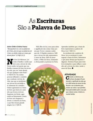 T em p O d e cO m pa r T i l h a r




                         As Escrituras
                     São a Palavra de Deus

   JoAnn Child e Cristina Franco                Néfi, filho de Leí, orou para saber   Aprendeu também que a barra de
   “Banqueteai-vos com as palavras           o significado das coisas vistas por      ferro representava a palavra de
   de Cristo; pois eis que as palavras de    seu pai. E teve o mesmo sonho            Deus (ver 1 Néfi 11).
   Cristo vos dirão todas as coisas que      que ele. O Espírito ensinou a Néfi           As escrituras são a palavra de
   deveis fazer” (2 Néfi 32:3).              que a árvore da vida representava        Deus. Ler as escrituras é como




   N
                                             o amor de Deus. Néfi viu Jesus           segurar a barra de ferro. Saberemos
            o Livro de Mórmon, Leí           Cristo, o Filho de Deus, ensinando       o que Jesus deseja que façamos e
            conta à família o sonho que      e abençoando as pessoas na Terra.        digamos. Teremos forças para resis-
            teve com a árvore da vida.                                                tir às tentações e para trilhar o cami-
   Nesse sonho, Leí queria que sua                                                    nho até a árvore da vida e sentir o
   família comesse do fruto da árvore                                                 amor de Deus. ◼
   da vida, que era “mais desejá-
   vel que qualquer outro fruto”
   (1 Néfi 8:15). Viu muitas                                                               ATiviDADE
   pessoas trilhando o caminho
   que conduzia à árvore da
   vida, mas que se perderam
                                                                                            C      onsulte as referências das
                                                                                                   escrituras da página 65 para
                                                                                             descobrir o significado da visão que
   nas névoas de escuridão e                                                                 Leí e Néfi tiveram da árvore da vida.
   se afastaram do caminho.                                                                  Recorte e use os desenhos para
   Outras agarraram-se à barra                                                               mostrar aos outros o que aprendeu.
   de ferro que havia no cami-                                                               Você pode também pedir a seus pais
   nho que levava à árvore.                                                                  que o deixem contar a história na
   Seguiram em frente, agar-                                                                 reunião familiar.
   rando-se firmemente à barra
   de ferro até chegarem à
   árvore e comerem do fruto,
   o que lhes trouxe grande
                                                                                                                                     Ilustrações: dIlleen Marsh




   alegria (ver 1 Néfi 8).




64 A L i a h o n a
 