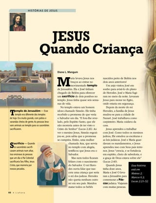 h i s Tó r i a s d e J esu s




                                  JESuS
                                 Quando Criança
                                                    Diane L. Mangum




                                                M
                                                                aria levava Jesus nos      nascidos perto de Belém nos
                                                                braços ao entrar no        dois anos anteriores!
                                                                movimentado templo            Um anjo visitou José em
                                                    de Jerusalém. Ela e José tinham        sonho para avisá-lo do plano
                                                    chegado de Belém para oferecer         de Herodes. José e Maria fugi-
                                                    um sacrifício de dois pombos no        ram no meio da noite. Levaram
                                                    templo. Jesus tinha quase seis sema-   Jesus para morar no Egito,
                                                    nas de vida.                           onde estaria em segurança.
                                                       No templo estava um homem              Depois da morte do rei

 T     emplo de Jerusalém — Esse
       templo era diferente dos templos
 de hoje. Era muito grande, com pátios e
                                                    idoso chamado Simeão. Ele tinha
                                                    recebido a promessa de que veria
                                                    o Salvador um dia. “E fora-lhe reve-
                                                                                           Herodes, a família de Jesus
                                                                                           mudou-se para a cidade de
                                                                                           Nazaré. José trabalhava como
 varandas cheios de gente. As pessoas leva-         lado, pelo Espírito Santo, que ele     carpinteiro. Maria cuidava da
 vam animais ao templo para os sacerdotes           não morreria antes de ter visto o      casa.
 sacrificarem.                                      Cristo do Senhor” (Lucas 2:26). Ao        Jesus aprendeu a trabalhar
                                                    ver o menino Jesus, Simeão regozi-     com José. Como todos os meninos
                                                    jou-se, pois sabia que a promessa      judeus, Ele estudou as escrituras e
                                                    se cumprira. Então, uma mulher         as leis judaicas. José e Maria guar-

 S    acrifício — Quando
      os sacerdotes sacrifi-
 cavam animais num altar,
                                                              chamada Ana, que servia
                                                              no templo com alegria,
                                                              testificou que Jesus era o
                                                                                           davam os mandamentos, e Jesus
                                                                                           aprendeu isso com Seus pais terre-
                                                                                           nos. Jesus “crescia, e se fortalecia
 isso ensinava às pessoas                                     Salvador.                    em espírito, cheio de sabedoria; e
 que um dia o Pai Celestial                                      Mas nem todos ficaram     a graça de Deus estava sobre ele”
 sacrificaria Seu Filho, Jesus                                felizes com o nascimento     (Lucas 2:40).
 Cristo, que morreria por                                     do Salvador. O rei Hero-        Quando Jesus            Essa história
 nossos pecados.                                              des ouviu falar que nas-     tinha doze anos,           está em
                                                              cera uma criança que seria   Maria e José O leva-       Mateus 2;
                                                              o rei dos judeus. Herodes    ram a Jerusalém para       Marcos 6:3;
                                                              não queria nenhum outro      comemorar a Pás-
                                                                                                                      Lucas 2:21–52.
                                                              rei em seu país. Mandou      coa judaica. Viajaram
                                                              matar todos os bebês         com muitas pessoas.
66 A L i a h o n a
 