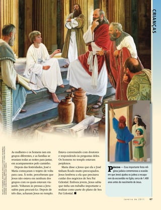 Crianç as
hoFMann, cortesIa de c. harrIson conroY co.; acIMa: IIlustração:
no alto, À esquerda: detalhe de Cristo e o Jovem riCo, de heInrIch




                                                                     As mulheres e os homens iam em         Estava conversando com doutores
                                                                     grupos diferentes, e as famílias se    e respondendo às perguntas deles.
                                                                     reuniam todas as noites para jantar,   Os homens no templo estavam
                                                                     em acampamentos pelo caminho.          perplexos.

                                                                                                                                                    P
dan burr; outras Ilustrações: caseY nelson




                                                                        Depois das festividades, José e        Maria disse a Jesus que ela e José        áscoa — Essa importante festa reli-
                                                                     Maria começaram o trajeto de volta     tinham ficado muito preocupados.             giosa judaica comemorava a ocasião
                                                                     para casa. À noite, perceberam que     Jesus lembrou a ela que precisava       em que Jeová ajudou os judeus a escapa-
                                                                     Jesus não estava em nenhum dos         cuidar dos negócios de Seu Pai          rem da escravidão no Egito, cerca de 1.400
                                                                     grupos com os quais estavam via-       Celestial. Embora jovem, Jesus sabia    anos antes do nascimento de Jesus.
                                                                     jando. Voltaram às pressas a Jeru-     que tinha um trabalho importante a
                                                                     salém para procurá-Lo. Depois de       realizar como parte do plano de Seu
                                                                     três dias, acharam Jesus no templo.    Pai Celestial. ◼
                                                                                                                                                                    Janeiro de 2011              67
 