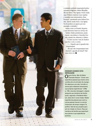 o ministro polonês responsável pelos
assuntos religiosos, Adam Wopatka.
Ele nos disse: “Sua Igreja é bem-vinda
aqui. Podem construir suas capelas
e mandar seus missionários. Esse
homem”, apontando para Juliusz Fus-
sek, “serviu muito bem a sua Igreja.
Vocês podem ser gratos por seu
exemplo e trabalho”.
   Assim como os Fussek, façamos
o que devemos fazer no serviço do
   Senhor. Então poderemos, junta-
  mente com Juliusz e Dorothy Fus-
  sek, repetir em uníssono o Salmo:
      “O meu socorro vem do Senhor
  que fez o céu e a terra.
       (…) Aquele que te guarda não
    tosquenejará.
       Eis que não tosquenejará nem
   dormirá o guarda de Israel” (Sal-
   mos 121:2–4). ◼




  ENSINAR USANDO ESTA
  MENSAGEM

 o      guia Ensino, Não Há Maior
        Chamado declara: “Conte uma
  experiência pessoal que ilustre como
  a prática de um princípio do evange-
  lho abençoou sua vida. Convide os
  alunos para relatarem brevemente
  suas próprias experiências” (1999,
  p. 159). leia esta mensagem e depois
  pergunte aos membros da família
  quem, segundo o Presidente mon-
  son, deve servir numa missão. relate
  experiências pessoais que você ou
  outras pessoas tiveram no serviço
  missionário de tempo integral. Se
  preferir, fale de seus projetos para
  sair em missão no futuro. Peça aos
  membros da família que exponham
  seus planos e suas experiências
  positivas.

                Janeiro de 2011          5
 