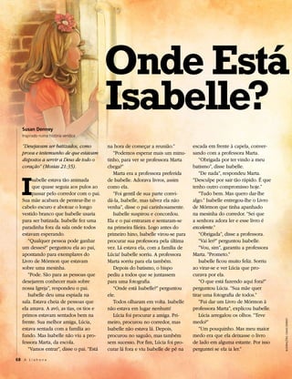Onde Está
                                           Isabelle?
   Susan Denney
   Inspirado numa história verídica

   “Desejavam ser batizados, como          na hora de começar a reunião.”          escada em frente à capela, conver-
   prova e testemunho de que estavam          “Podemos esperar mais um minu-       sando com a professora Marta.
   dispostos a servir a Deus de todo o     tinho, para ver se professora Marta        “Obrigada por ter vindo a meu
   coração” (Mosias 21:35).                chega?”                                 batismo”, disse Isabelle.




   I
                                              Marta era a professora preferida        “De nada”, respondeu Marta.
        sabelle estava tão animada         de Isabelle. Adorava livros, assim      “Desculpe por sair tão rápido. É que
        que quase seguia aos pulos ao      como ela.                               tenho outro compromisso hoje.”
        passar pelo corredor com o pai.       “Foi gentil de sua parte convi-         “Tudo bem. Mas quero dar-lhe
   Sua mãe acabara de pentear-lhe o        dá-la, Isabelle, mas talvez ela não     algo.” Isabelle entregou-lhe o Livro
   cabelo escuro e abotoar o longo         venha”, disse o pai carinhosamente.     de Mórmon que tinha apanhado
   vestido branco que Isabelle usaria         Isabelle suspirou e concordou.       na mesinha do corredor. “Sei que
   para ser batizada. Isabelle fez uma     Ela e o pai entraram e sentaram-se      a senhora adora ler e esse livro é
   paradinha fora da sala onde todos       na primeira fileira. Logo antes do      excelente.”
   estavam esperando.                      primeiro hino, Isabelle virou-se para      “Obrigada”, disse a professora.
      “Qualquer pessoa pode ganhar         procurar sua professora pela última        “Vai ler?” perguntou Isabelle.
   um desses?” perguntou ela ao pai,       vez. Lá estava ela, com a família de       “Vou, sim”, garantiu a professora
   apontando para exemplares do            Lúcia! Isabelle sorriu. A professora    Marta. “Prometo.”
   Livro de Mórmon que estavam             Marta sorriu para ela também.              Isabelle ficou muito feliz. Sorriu
   sobre uma mesinha.                         Depois do batismo, o bispo           ao virar-se e ver Lúcia que pro-
      “Pode. São para as pessoas que       pediu a todos que se juntassem          curava por ela.
   desejarem conhecer mais sobre           para uma fotografia.                       “O que está fazendo aqui fora?”
   nossa Igreja”, respondeu o pai.            “Onde está Isabelle?” perguntou      perguntou Lúcia. “Sua mãe quer
      Isabelle deu uma espiada na          ele.                                    tirar uma fotografia de todos.”
   sala. Estava cheia de pessoas que          Todos olharam em volta. Isabelle        “Fui dar um Livro de Mórmon à
   ela amava. A avó, as tias, os tios e    não estava em lugar nenhum!             professora Marta”, explicou Isabelle.
   primos estavam sentados bem na             Lúcia foi procurar a amiga. Pri-        Lúcia arregalou os olhos. “Teve
   frente. Sua melhor amiga, Lúcia,
                                                                                                                           Ilustrações: craIg stapleY




                                           meiro, procurou no corredor, mas        medo?”
   estava sentada com a família ao         Isabelle não estava lá. Depois,            “Um pouquinho. Mas meu maior
   fundo. Mas Isabelle não viu a pro-      procurou no saguão, mas também          medo era que ela deixasse o livro
   fessora Marta, da escola.               sem sucesso. Por fim, Lúcia foi pro-    de lado em alguma estante. Por isso
      “Vamos entrar”, disse o pai. “Está   curar lá fora e viu Isabelle de pé na   perguntei se ela ia ler.”
68 A L i a h o n a
 
