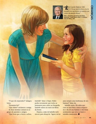 “  É




                                                                                                                           Crianç as
                                                                                   com ‘grande diligência’ (D&C
                                                                                   123:14) que devemos levar a luz do
                                                                            evangelho aos que buscam as respostas que
                                                                            o plano de salvação oferece.”
                                                                            Élder L. Tom Perry, do Quórum dos Doze
                                                                            Apóstolos, “Trazei Almas a Mim”, A Liahona,
                                                                            maio de 2009, p. 109.




  “O que ela respondeu?” indagou   Isabelle!” disse o bispo. Então         para sempre uma lembrança de seu
Lúcia.                             pediu novamente que todos se            batismo!” disse ela.
  “Prometeu ler!”                  juntassem para caber na fotografia.        Isabelle sorriu. Ela sabia que,
  “Que ótimo!” exclamou a amiga.   Isabelle estava no meio da fileira      com ou sem fotos, nunca esquece-
  As duas meninas uniram-se ao     da frente.                              ria o dia de seu batismo e dos bons
grupo de parentes e amigos.           Depois, a mãe de Isabelle incli-     sentimentos que teve ao fazer o
  “Que bom que a Lúcia a achou,    nou-se para abraçá-la. “Agora vai ter   trabalho missionário. ◼
                                                                                              Janeiro de 2011             69
 