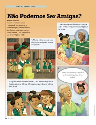 pa r a a s c r i a n c i n h a s




   Não Podemos Ser Amigas?
   Patricia Graham
   Inspirado numa história verídica
   “Antes sede uns para com os                                                3. depois das aulas, ela telefonou para a
   outros benignos, misericordiosos,                                          avó e contou sobre as meninas antipáticas
   perdoando-vos uns aos outros,                                              da escola.
   como também Deus vos perdoou
   em Cristo” (Efésios 4:32).

                                             1. mônica estava nervosa, pois
                                             não conhecia ninguém em sua
                                             nova escola.




                                                                              4.

                                                                                   Mônica, você precisa orar e perguntar
                                                                                    ao Pai Celestial o que fazer. Ele vai
                                                                                                 ajudá-la.

      2. algumas meninas zombaram dela. uma menina até puxou as
      fitas do cabelo de mônica. mônica achou que não seria feliz na
      nova escola.



                                                                                                                            Ilustrações: MarYn roos




70 A L i a h o n a
 