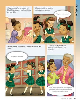 Crianç as
5. naquele noite, mônica orou ao pai          6. no dia seguinte na escola, as
celestial. contou-lhe o problema. então,      meninas a importunaram.
teve uma ideia.
                                                                                     Não podemos ser amigas?




7. mas as meninas continuaram a puxar os lacinhos de seu            8. uma semana depois, mônica
cabelo.                                                             contou com prazer à avó o que
                                                                    acontecera.



      Não podemos ser amigas?




                                                                       O Pai Celestial me deu a ideia de ser simpática
                                                                       para com as meninas. Elas não me incomodam
                                                                              mais e agora são minhas amigas.




                                                                                                Janeiro de 2011          71
 