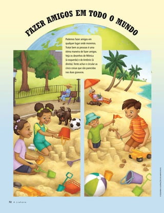 am igos em Todo o m
                         er                    un
                        z                        do
                     Fa        Podemos fazer amigos em
                               qualquer lugar onde moremos.
                               Tratar bem as pessoas é uma
                               ótima maneira de fazer amigos.
                               Veja os desenhos de Mônica
                               (à esquerda) e de Antônio (à
                               direita). Tente achar e circular as
                               cinco coisas que são parecidas
                               nas duas gravuras.




                                                                     À esquerda: Ilustrações de MarYn roos




72 A L i a h o n a
 