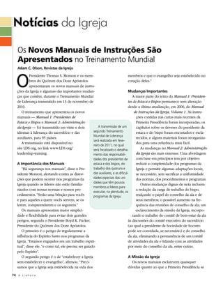 Notícias da Igreja
    Os Novos Manuais de Instruções São
    Apresentados no Treinamento Mundial
    Adam C. Olson, Revistas da igreja



   O
             Presidente Thomas S. Monson e os mem-                                   membros e que o evangelho seja estabelecido no
             bros do Quórum dos Doze Apóstolos                                       coração deles.”
             apresentaram os novos manuais de instru-
    ções da Igreja e algumas das importantes mudan-                                  Mudanças importantes
    ças que contêm, durante o Treinamento Mundial                                       A maior parte do texto do Manual 1: Presiden-
    de Liderança transmitido em 13 de novembro de                                    tes de Estaca e Bispos permanece sem alteração
    2010.                                                                            desde a última atualização, em 2006, do Manual
       O treinamento que apresentou os novos                                             de Instruções da Igreja, Volume 1. As instru-
    manuais — Manual 1: Presidentes de                                                     ções contidas nas cartas mais recentes da
    Estaca e Bispos e Manual 2: Administração                                              Primeira Presidência foram incorporadas; os
    da Igreja — foi transmitido em vinte e dois             A transmissão de um            capítulos sobre os deveres do presidente da
    idiomas à liderança do sacerdócio e das             segundo Treinamento                estaca e do bispo foram encurtados e escla-
                                                        Mundial de Liderança
    auxiliares, para 95 países.                                                            recidos, e alguns materiais foram reorganiza-
                                                        será realizada em feve-
       A transmissão está disponível no                                                    dos para uma referência mais fácil.
                                                        reiro de 2011, no qual
    site LDS.org, no link www.LDS.org/                  será focalizado o detalha-            As mudanças no Manual 2: Administração
    leadership-training.                                mento das responsabili-            da Igreja são mais extensas. Uma abordagem
                                                        dades dos presidentes de           com base em princípios tem por objetivo
    A importância dos Manuais                           estaca e dos bispos, do            reduzir a complexidade dos programas da
       “Há segurança nos manuais”, disse o Pre-         trabalho dos quóruns e             Igreja e permitir algumas adaptações locais,
    sidente Monson, alertando contra as distor-         das auxiliares, e as dificul-      se necessário, sem sacrificar a uniformidade
    ções que podem ocorrer nos programas da             dades especiais das uni-           das normas, dos procedimentos e programas.
                                                        dades que têm poucos
    Igreja quando os líderes não estão familia-                                               Outras mudanças dignas de nota incluem:
                                                        membros e líderes para
    rizados com nossas normas e nossos pro-                                                a redução da carga de trabalho do bispo,
                                                        executar, na plenitude, os
    cedimentos. “Serão uma bênção para vocês            programas da Igreja.               realçando o papel do conselho da ala e de
    e para aqueles a quem vocês servem, se os                                              seus membros; o possível aumento na fre-
    lerem, compreenderem e os seguirem.”                                                   quência das reuniões de conselho da ala; um
       Os manuais apresentam maior simplici-                                              esclarecimento da missão da Igreja, incorpo-
    dade e flexibilidade para evitar dois grandes                                       rando o trabalho do comitê de bem-estar da ala
    perigos, segundo o Presidente Boyd K. Packer,                                    às discussões do comitê executivo do sacerdócio
    Presidente do Quórum dos Doze Apóstolos.                                         (ao qual a presidente da Sociedade de Socorro
       O primeiro é o perigo de regulamentar a                                       pode ser convidada, se necessário) e do conselho
    influência do Espírito Santo nos programas da                                    da ala, eliminando a permanência de um comitê
    Igreja. “Estamos engajados em um trabalho espiri-                                de atividades da ala e lidando com as atividades
    tual”, disse ele, “e como tal, ele precisa ser guiado                            por meio do conselho da ala, entre outras.
    pelo Espírito”.
       O segundo perigo é o de “estabelecer a Igreja                                 A Missão da igreja
    sem estabelecer o evangelho”, afirmou. “Preci-                                      Os novos manuais esclarecem quaisquer
    samos que a Igreja seja estabelecida na vida dos                                 dúvidas quanto ao que a Primeira Presidência se

74 A L i a h o n a
 
