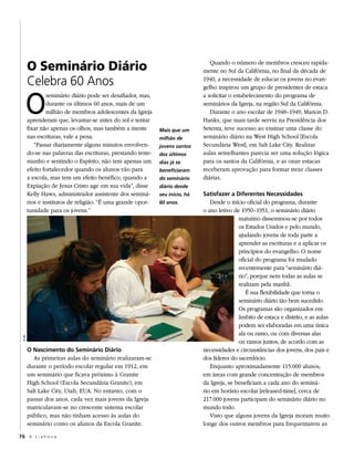 O Seminário Diário                                                        Quando o número de membros cresceu rapida-
                                                                                mente no Sul da Califórnia, no final da década de
         Celebra 60 Anos                                                        1940, a necessidade de educar os jovens no evan-




     O
                                                                                gelho inspirou um grupo de presidentes de estaca
                  seminário diário pode ser desafiador, mas,                    a solicitar o estabelecimento do programa de
                  durante os últimos 60 anos, mais de um                        seminários da Igreja, na região Sul da Califórnia.
                  milhão de membros adolescentes da Igreja                         Durante o ano escolar de 1948–1949, Marion D.
         aprenderam que, levantar-se antes do sol e tentar                      Hanks, que mais tarde serviu na Presidência dos
         fixar não apenas os olhos, mas também a mente         Mais que um      Setenta, teve sucesso ao ensinar uma classe do
         nas escrituras, vale a pena.                          milhão de        seminário diário na West High School [Escola
            “Passar diariamente alguns minutos envolven-       jovens santos    Secundária West], em Salt Lake City. Realizar
         do-se nas palavras das escrituras, prestando teste-   dos últimos      aulas semelhantes parecia ser uma solução lógica
         munho e sentindo o Espírito, não tem apenas um        dias já se       para os santos da Califórnia, e as onze estacas
         efeito fortalecedor quando os alunos vão para         beneficiaram     receberam aprovação para formar treze classes
         a escola, mas tem um efeito benéfico, quando a        do seminário     diárias.
         Expiação de Jesus Cristo age em sua vida”, disse      diário desde
         Kelly Haws, administrador assistente dos seminá-      seu início, há   Satisfazer a Diferentes Necessidades
         rios e institutos de religião. “É uma grande opor-    60 anos.            Desde o início oficial do programa, durante
         tunidade para os jovens.”                                              o ano letivo de 1950–1951, o seminário diário
                                                                                               matutino disseminou-se por todos
                                                                                               os Estados Unidos e pelo mundo,
                                                                                               ajudando jovens de toda parte a
                                                                                               aprender as escrituras e a aplicar os
                                                                                               princípios do evangelho. O nome
                                                                                               oficial do programa foi mudado
                                                                                               recentemente para “seminário diá-
                                                                                               rio”, porque nem todas as aulas se
                                                                                               realizam pela manhã.
                                                                                                  É sua flexibilidade que torna o
                                                                                               seminário diário tão bem sucedido.
                                                                                               Os programas são organizados em
                                                                                               âmbito de estaca e distrito, e as aulas
                                                                                               podem ser elaboradas em uma única
                                                                                               ala ou ramo, ou com diversas alas
 © IrI




                                                                                               ou ramos juntos, de acordo com as
         O Nascimento do Seminário Diário                                       necessidades e circunstâncias dos jovens, dos pais e
            As primeiras aulas do seminário realizaram-se                       dos líderes do sacerdócio.
         durante o período escolar regular em 1912, em                             Enquanto aproximadamente 115.000 alunos,
         um seminário que ficava próximo à Granite                              em áreas com grande concentração de membros
         High School (Escola Secundária Granite), em                            da Igreja, se beneficiam a cada ano do seminá-
         Salt Lake City, Utah, EUA. No entanto, com o                           rio em horário escolar [released-time], cerca de
         passar dos anos, cada vez mais jovens da Igreja                        217.000 jovens participam do seminário diário no
         matriculavam-se no crescente sistema escolar                           mundo todo.
         público, mas não tinham acesso às aulas do                                Visto que alguns jovens da Igreja moram muito
         seminário como os alunos da Escola Granite.                            longe dos outros membros para frequentarem as
76 A L i a h o n a
 