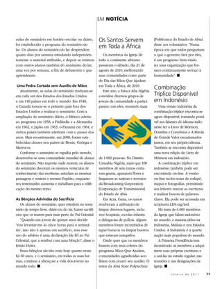 EM NOtíCIA



aulas do seminário em horário escolar ou diário,         Os Santos Servem                    [Politécnica do Estado de Abia]
foi estabelecido o programa do seminário do                                                  disse aos voluntários: “Numa
lar. Os alunos do seminário do lar despendem
                                                         em Toda a África                    época em que todos perguntam
quatro dias por semana estudando independen-                Os membros da Igreja de          o que o governo fará por eles,
temente o material atribuído, e depois se reúnem         todo o continente africano          é um progresso bem-vindo
com outros alunos também do seminário do lar,            passaram o sábado, dia 21 de        ter uma organização que for-
uma vez por semana, a fim de debaterem o que             agosto de 2010, melhorando          nece continuamente serviço à
aprenderam.                                              suas comunidades como parte         humanidade”. ◼
                                                         do Dia das Mãos Que Ajudam
 Uma Pedra Cortada sem Auxílio de Mãos                   em Toda a África, de 2010.
   Atualmente, as aulas do seminário realizam-se            Este ano, a Estaca Aba Nigéria
                                                                                             Combinação
em cada um dos Estados dos Estados Unidos                convidou diversos grupos de         Tríplice Disponível
e em 140 países em todo o mundo. Em 1948,                jovens da comunidade a partici-     em Indonésio
o Canadá tornou-se o primeiro país fora dos              parem com eles, reunindo mais           Uma versão indonésia da
Estados Unidos a realizar o seminário. Com a                                                 combinação tríplice encontra-se
ampliação do seminário diário, o México aderiu                                               agora disponível, tornando possí-
ao programa em 1958, a Finlândia e a Alemanha                                                vel aos falantes do idioma indo-
em 1962, o Japão em 1963, o Panamá em 1964, e                                                nésio ter o Livro de Mórmon,
outros países também aderiram com o passar dos                                               Doutrina e Convênios e A Pérola
anos. Mais recentemente, em 2008, foram esta-                                                de Grande Valor encadernados
belecidas classes nos países de Benin, Geórgia e                                             juntos, em seu próprio idioma.
Marrocos.                                                                                    Também se encontra disponível
   Conforme o seminário se espalha pelo mundo,                                               uma nova edição do Livro de
desenvolve-se uma comunidade mundial de alunos           de 1.000 pessoas. No Distrito       Mórmon em indonésio.
do seminário. Não importa onde morem, os alunos          Umuahia Nigéria, mais que 100           A combinação tríplice em
do seminário decoram os mesmos versículos de             membros de seis ramos corta-        indonésio também pode ser
conhecimento das escrituras, estudam as mesmas           ram grama, apararam flores e        encontrada on-line. A versão
passagens e sentem o mesmo Espírito, enquanto            limparam as sarjetas e terrenos     on-line inclui notas de rodapé,
seu testemunho aumenta e trabalham para a edifi-         da Broadcasting Corporation         mapas e fotografias, permitindo
cação do mesmo reino.                                    [Corporação de Transmissões]        aos leitores marcar as escrituras
                                                         do Estado de Abia.                  e realizar buscas de palavras-
As Bênçãos Advindas do Sacrifício                           Em Acra, Gana, os ramos          chave. Ela pode ser acessada em
   Os alunos do seminário, quer estudem no semi-         receberam a atribuição de           scriptures.LDS.org/ind.
nário de tempo livre, diário ou do lar, fazem sacrifí-   limpar diversos lugares, inclu-         Há mais de 6.000 membros
cios que os trazem para mais perto do Pai Celestial.     sive hospitais, escolas infantis    da Igreja que falam indonésio
   “Quando um jovem de quinze anos decide                e delegacias de polícia. Alguns     no mundo, a maioria deles na
‘Vou levantar-me às cinco horas para o seminá-           membros foram incumbidos de         Indonésia, Malásia e nos Estados
rio’, isso não é apenas um sacrifício, mas esse          tapar buracos ou limpar bueiros     Unidos. A Indonésia é a quarta
uso do arbítrio é uma declaração [de fé] ao Pai          que estavam entupidos.              nação mais populosa do mundo.
Celestial, que a retribui com uma bênção”, disse o          Onde quer que os membros             A Primeira Presidência tem
Irmão Haws.                                              fossem com seus coletes do          incentivado os membros a adqui-
   Essas bênçãos são tão reais hoje quanto eram          programa Mãos Que Ajudam,           rirem suas próprias escrituras e
há 60 anos, e o seminário, em todas as suas for-         comunidades agradecidas aco-        a usá-las no estudo regular, nas
mas, continua a abençoar a vida dos jovens no            lhiam com prazer seu auxílio. O     reuniões e nas designações da
mundo todo. ◼                                            reitor da Abia State Polytechnic    Igreja. ◼
                                                                                                       Janeiro de 2011           77
 