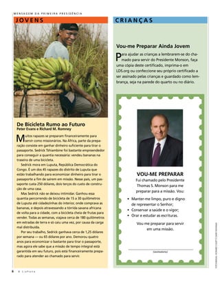 MenSaGeM Da PriMeira PreSiDênCia

    JOVENS                                                          CRIANçAS



                                                                    Vou-me Preparar Ainda Jovem

                                                                    P  ara ajudar as crianças a lembrarem-se do cha-
                                                                       mado para servir do Presidente monson, faça
                                                                    uma cópia deste certificado, imprima-o em
                                                                    lDS.org ou confeccione seu próprio certificado a
                                                                    ser assinado pelas crianças e guardado como lem-
                                                                    brança, seja na parede do quarto ou no diário.




     De Bicicleta Rumo ao Futuro
     Peter Evans e Richard M. Romney


     M     uitos rapazes se preparam financeiramente para
           servir como missionários. na África, parte da prepa-
     ração consiste em ganhar dinheiro suficiente para tirar o
     passaporte. Sedrick tshiambine foi bastante empreendedor
     para conseguir a quantia necessária: vendeu bananas na
     traseira de uma bicicleta.
        sedrick mora em luputa, república democrática do
     Congo. É um dos 45 rapazes do distrito de luputa que
     estão trabalhando para economizar dinheiro para tirar o                   VOU-ME PREPARAR
     passaporte a fim de saírem em missão. nesse país, um pas-                 Fui chamado pelo Presidente
     saporte custa 250 dólares, dois terços do custo de constru-
                                                                                thomas S. Monson para me
     ção de uma casa.
                                                                               preparar para a missão. Vou:
        mas sedrick não se deixou intimidar. ganhou essa
     quantia percorrendo de bicicleta de 15 a 30 quilômetros              • manter-me limpo, puro e digno
     de luputa até cidadezinhas do interior, onde comprava as               de representar o Senhor;
     bananas, e depois atravessando a tórrida savana africana
                                                                          • Conservar a saúde e o vigor;
     de volta para a cidade, com a bicicleta cheia de frutas para
     vender. todas as semanas, viajava cerca de 180 quilômetros
                                                                          • orar e estudar as escrituras.
     em estradas de terra e só caiu uma vez, por causa da carga                vou me preparar para servir
                                                                                                                       fotogRafias: HowaRd collett e david newMan




     mal distribuída.
                                                                                    em uma missão.
        Por seu trabalho, sedrick ganhava cerca de 1,25 dólares
     por semana — ou 65 dólares por ano. demorou quatro
     anos para economizar o bastante para tirar o passaporte,
     mas agora ele sabe que a missão de tempo integral está
     garantida em seu futuro, pois está financeiramente prepa-                           (assinatura)
     rado para atender ao chamado para servir.



6     A Liahona
 