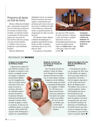 © busath photographY
   Programa da Igreja                   Inspiração venceu na categoria
                                        Pioneira Nacional, que home-
   no Hall da Fama                      nageia as transmissoras que
      Música e Palavras de Inspira-     prestaram pelo menos dez anos
   ção, a transmissão semanal do        de serviços à indústria do rádio
   Coro do Tabernáculo Mórmon,          e foram líderes no desenvolvi-
   foi incluída no Hall da Fama         mento ou aperfeiçoamento da
   do Rádio, nos Estados Unidos.        programação de rádio em nível      por mais de 2.000 estações          O programa
   A transmissão foi selecionada,       nacional.                          de rádio, televisão e sistemas      semanal Música
   depois que uma junta de                 Nos Estados Unidos, Música      a cabo. Encontra-se também          e Palavras de
   funcionários indicaram progra-       e Palavras de Inspiração é o       disponível on-line em               inspiração foi
   mas para serem incluídos,            programa apresentado há mais       musicandthespokenword.org.          incluído no Hall
   e o público votou em seus            tempo no rádio. A primeira         A partir da página inicial,         da Fama do
   programas e personalidades           transmissão deu-se em 15 de        clique em Listen Live e siga        Rádio.
   favoritos.                           julho de 1929.                     o link para o fluxo de mídia
      Música e Palavras de                 O programa é transmitido        on-line. ◼


     DESTAquES DO MuNDO

      A igreja Lança Aplicativos                         Reaberto o Centro de                Disponíveis Agora On-Line
      de Telefone Celular                                visitantes do Templo de             Mais de 200 Milhões de
                                                         Los Angeles                         Registros
         A Igreja lançou aplicativos
      para telefones celulares, a fim                       Em 7 de agosto de 2010, foi         O FamilySearch.org libe-
      de ajudar os membros a estu-                       reaberto o Centro de Visitan-       rou, em agosto de 2010, mais
      darem o evangelho mesmo                            tes do Templo de Los Angeles,       de 200 milhões de registros
      em viagem. O aplicativo                            depois de dois anos em refor-       novos que agora podem ser
      Gospel Library [Biblio-                            mas. O centro destaca a história    pesquisados, elevando o
      teca do Evangelho] per-                              da Igreja no sul da Califórnia,   total de registros disponíveis
      mite aos usuários marcar,                              ao mesmo tempo que ilustra      no site de Records Search
      selecionar e fazer ano-                                  os princípios fundamentais    [Busca de Registros] para
      tações ao lerem as                                         do evangelho. O edifício    700 milhões. Para acessar as
      escrituras, discursos                                       de 1.100 metros qua-       coleções gratuitas, visitem
      da conferência geral e                                      drados inclui diversas     Pilot.FamilySearch.org ou
      manuais dominicais.                                         áreas para exposições e    beta.familysearch.org.
      O aplicativo Mormon                                         dois teatros. Seu ponto    O aumento na disponibili-
      Channel [Canal Mórmon]                                       central é uma réplica     dade de registros é possível,
      transmite a estação oficial                                     de 3,40 m da está-     em grande parte, por causa
      de rádio da Igreja e contém                                      tua Christus, que     dos 350.000 voluntários da
      as escrituras, os discursos da                                   é visível desde       Indexação do FamilySearch
      conferência geral e as revistas                                  fora do centro de     do mundo inteiro, que trans-
      da Igreja. Visite mobile.LDS.                                    visitantes.           crevem as imagens de regis-
      org para obter informações a                                                           tros históricos, para torná-los
      respeito da compatibilidade.                                                           visíveis à pesquisa digital. ◼


78 A L i a h o n a
 