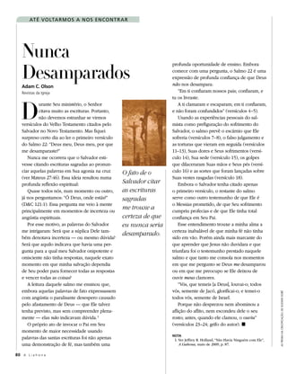 aT é VO lTa r m O s a n O s en cO n T r a r




   Nunca
   Desamparados
                                                                     profunda oportunidade de ensino. Embora
                                                                     comece com uma pergunta, o Salmo 22 é uma
                                                                     expressão de profunda confiança de que Deus
   Adam C. Olson                                                     não nos desampara:
   Revistas da Igreja                                                    “Em ti confiaram nossos pais; confiaram, e




   D
                                                                     tu os livraste.
            urante Seu ministério, o Senhor                              A ti clamaram e escaparam; em ti confiaram,
            citava muito as escrituras. Portanto,                    e não foram confundidos” (versículos 4–5).
            não devemos estranhar se virmos                              Usando as experiências pessoais do sal-
   versículos do Velho Testamento citados pelo                       mista como prefiguração do sofrimento do
   Salvador no Novo Testamento. Mas fiquei                           Salvador, o salmo prevê o escárnio que Ele
   surpreso certo dia ao ler o primeiro versículo                    sofreria (versículos 7–8), o falso julgamento e
   do Salmo 22: “Deus meu, Deus meu, por que                         as torturas que vieram em seguida (versículos
   me desamparaste?”                                                 11–13), Suas dores e Seus sofrimentos (versí-
      Nunca me ocorrera que o Salvador esti-                         culo 14), Sua sede (versículo 15), os golpes
   vesse citando escrituras sagradas ao pronun-                      que dilaceraram Suas mãos e Seus pés (versí-
   ciar aquelas palavras em Sua agonia na cruz      O fato de o      culo 16) e as sortes que foram lançadas sobre
   (ver Mateus 27:46). Essa ideia resultou numa                      Suas vestes rasgadas (versículo 18).
   profunda reflexão espiritual:                    Salvador citar       Embora o Salvador tenha citado apenas
      Quase todos nós, num momento ou outro,        as escrituras    o primeiro versículo, o restante do salmo
   já nos perguntamos: “Ó Deus, onde estás?”        sagradas         serve como outro testemunho de que Ele é
   (D&C 121:1). Essa pergunta me veio à mente                        o Messias prometido, de que Seu sofrimento
   principalmente em momentos de incerteza ou
                                                    me trouxe a      cumpriu profecias e de que Ele tinha total
   angústia espirituais.                            certeza de que   confiança em Seu Pai.
      Por esse motivo, as palavras do Salvador      eu nunca seria       Esse entendimento trouxe a minha alma a
   me intrigaram: Será que a súplica Dele tam-                       certeza inabalável de que minha fé não tinha
                                                    desamparado.
   bém denotava incerteza — ou mesmo dúvida?                         sido em vão. Porém ainda mais marcante do
   Será que aquilo indicava que havia uma per-                       que aprender que Jesus não duvidara e que
   gunta para a qual meu Salvador onipotente e                       triunfara foi o testemunho prestado naquele
   onisciente não tinha respostas, naquele exato                     salmo e que tanto me consola nos momentos
   momento em que minha salvação dependia                            em que me pergunto se Deus me desamparou
   de Seu poder para fornecer todas as respostas                     ou em que me preocupo se Ele deixou de
   e vencer todas as coisas?                                         ouvir meus clamores.
      A leitura daquele salmo me ensinou que,                            “Vós, que temeis [a Deus], louvai-o; todos
   embora aquelas palavras de fato expressassem                      vós, semente de Jacó, glorificai-o; e temei-o
                                                                                                                                As trevAs nA CruCifiCAção, de gustave doré




   com angústia o paralisante desespero causado                      todos vós, semente de Israel.
   pelo afastamento de Deus — que Ele talvez                             Porque não desprezou nem abominou a
   tenha previsto, mas sem compreender plena-                        aflição do aflito, nem escondeu dele o seu
   mente — elas não indicavam dúvida. 1                              rosto; antes, quando ele clamou, o ouviu”
      O próprio ato de invocar o Pai em Seu                          (versículos 23–24; grifo do autor). ◼
   momento de maior necessidade usando
                                                                     NOTA
   palavras das santas escrituras foi não apenas                      1. Ver Jeffrey R. Holland, “Não Havia Ninguém com Ele”,
   uma demonstração de fé, mas também uma                                A Liahona, maio de 2009, p. 87.

80 A L i a h o n a
 