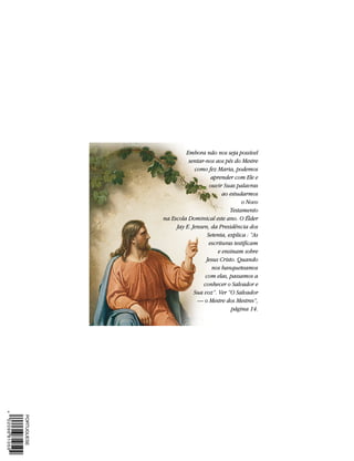 Embora não nos seja possível
          sentar-nos aos pés do Mestre
             como fez Maria, podemos
                     aprender com Ele e
                    ouvir Suas palavras
                          ao estudarmos
                                  o Novo
                             Testamento
na Escola Dominical este ano. O Élder
     Jay E. Jensen, da Presidência dos
                   Setenta, explica : “As
                    escrituras testificam
                        e ensinam sobre
                  Jesus Cristo. Quando
                     nos banqueteamos
                  com elas, passamos a
                 conhecer o Salvador e
             Sua voz”. Ver “O Salvador
              — o Mestre dos Mestres”,
                              página 14.
 