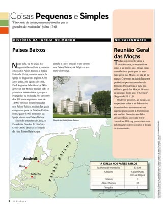 Coisas Pequenas e Simples
    “É por meio de coisas pequenas e simples que as
     grandes são realizadas” (Alma 37:6).



     HISTÓRIA DA IGREJA NO MUNDO                                                                NO CALENDÁRIO



    Países Baixos                                                                               Reunião Geral
                                                                                                das Moças
    N    este mês, há 50 anos, foi
         organizada em Haia a primeira
                                          atende a cinco estacas e um distrito
                                          nos Países Baixos, na Bélgica e em
                                                                                                T   odas as jovens de doze a
                                                                                                    dezoito anos, as respectivas
                                                                                                mães e as líderes das Moças estão
    estaca dos Países Baixos, a Estaca    parte da França.                                      convidadas a participar da reu-
    Holanda. Foi a primeira estaca da                                                           nião geral das Moças no dia 26 de
    Igreja de língua não inglesa. Cem                                                           março. O evento incluirá discursos
    anos antes, em agosto de 1861,                                                              proferidos por um membro da
    Paul Augustus Schettler e A. Wie-                                                           Primeira Presidência e pela pre-
    gers van der Woude tinham sido os                                                           sidência geral das Moças. O tema
    primeiros missionários a pregar o                                                           da reunião deste ano é “Cremos”
    evangelho na Holanda. No decorrer                                                           (Regras de Fé 1:13).
    dos 100 anos seguintes, mais de                                                                Onde for possível, as moças, as
    14.000 pessoas foram batizadas                                                              respectivas mães e as líderes são
    nos Países Baixos, muitas das quais                                                         incentivadas a reunirem-se nas
    emigraram para os Estados Unidos.                                                           capelas para assistir à transmissão
    Hoje, quase 9.000 membros da                                                                via satélite. Consulte seu líder
    Igreja vivem nos Países Baixos.                                                             do sacerdócio ou o site www
       Em 8 de setembro de 2002, o        Templo de Haia Países Baixos
                                                                                                .broadcast.LDS.org para obter mais




                                                                                                                                      FOTOGRAFIA DO TEMPLO DE HAIA PAÍSES BAIXOS: CHARLES BAIRD © IRI; MAPA: THOMAS S. CHILD; FOTOGRAFIA DE AVIÃO
    Presidente Gordon B. Hinckley                                                               informações sobre horários e locais
    (1910–2008) dedicou o Templo                                                                de transmissão.
    de Haia Países Baixos, que




                                                                                                                                      GENTILMENTE CEDIDA PELO PRESIDENTE BOYD K. PACKER; OUTRAS FOTOGRAFIAS © GETTY IMAGES
                                                       S
                                                     O
                                                  I X
                                              A




              Amsterdã
                                             B




                                                                                   A IGREJA NOS PAÍSES BAIXOS
          Haia
                                            E S




                                                                                 Número de membros                 8.909
                                                                                      Missões                   1, partilhada
                                        Í S




                    Roterdã                                                                                    com a Bélgica
                                    P A




                                                                                      Estacas                        3
                                                                                    Alas e Ramos                     33
                                                                                      Templos                        1




8    A Liahona
 