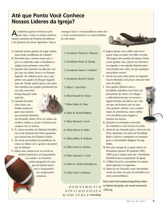 Até que Ponto Você Conhece
Nossos Líderes da Igreja?

A    conferência geral ocorrerá no pró-
     ximo mês, e entre os muitos oradores
estarão membros da Primeira Presidência
                                                consegue fazer a correspondência entre eles
                                                e certos acontecimentos ou outros detalhes
                                                da vida deles.
e do Quórum dos Doze Apóstolos. Veja se


A. Quando jovem, gostava de jogar vanbol,                                                H. Jogava damas com o filho mais novo
                                                  1. Presidente Thomas S. Monson
   uma versão modificada de voleibol.                                                       quase todas as noites. Seu filho recorda:
B. Este líder tem o mesmo nome que o                                                        “Ele jogava três partidas de damas. Deixa-
   pai e é conhecido entre os familiares e        2. Presidente Henry B. Eyring             va-me ganhar uma, depois me derrotava
   amigos mais próximos como Hal.                                                           na seguinte e em seguida disputávamos
C. Quando este apóstolo era diácono, seu          3. Presidente Dieter F. Uchtdorf          uma partida para valer, em que qualquer
   pai, que era artista, levou-o ao Bosque                                                  um poderia vencer”.
   Sagrado. Ao voltarem para casa, o pai                                                 I. Serviu seu país como piloto na Segunda
   pintou um quadro do Bosque Sagrado             4. Presidente Boyd K. Packer              Guerra Mundial com pouco mais de vinte
   para ele. Desde aquela época, este após-                                                 anos de idade.
   tolo mantém esse quadro pendurado em           5. Élder L. Tom Perry                  J. Para ganhar dinheiro para a
   sua sala como lem-                                                                       faculdade, trabalhou num barco de
   brança daquela visita                                                                    pescadores de ostras. Os colegas
                                                  6. Élder Russell M. Nelson
   especial.                                                                                o ridicularizavam por se recusar a
D. Quando ele tinha                                                                         ingerir bebidas alcoólicas, até o dia
   cinco anos, sua                                7. Élder Dallin H. Oaks                   em que um homem caiu no mar;
   família mudou-se                                                                         este apóstolo, devido a seu compro-
   para uma fazenda                               8. Élder M. Russell Ballard               misso de abstinência, estava sóbrio
   que produzia laticínios                                                                  e foi escolhido para resgatar o
   em Pocatello, Idaho, EUA. Lá cuidava de                                                  homem em apuros.
   coelhos, andava a cavalo e brincava nos        9. Élder Richard G. Scott              K. Quando era estudante universitá-
   campos com os irmãos.                                                                    rio, trabalhava como locutor de rádio.
E. É o único membro da Primeira Presidên-         10. Élder Robert D. Hales              L. Antes de ser chamado para o Quórum dos
   cia ou do Quórum dos Doze Apóstolos                                                      Doze Apóstolos, foi reitor da Faculdade
   que nasceu fora dos Estados Unidos.                                                      Ricks e ajudou a instituição na transição
                                                  11. Élder Jeffrey R. Holland
F. Na escola secundária, foi presidente de                                                  para a Universidade Brigham Young–
   classe no último ano e gostava de partici-                                               Idaho.
   par de debates.                                12. Élder David A. Bednar              M. Fez uma cirurgia de coração aberto no
G. Atleta nato, destacou-se na escola no                                                    Presidente Spencer W. Kimball (1895–
       futebol americano, no basquetebol,         13. Élder Quentin L. Cook                 1985) pouco tempo antes de o Presidente
               na corrida e no beisebol,                                                    Kimball tornar-se presidente da Igreja.
                  sendo integrante de equi-                                              N. O Élder Scott foi o presidente de missão
                     pes de futebol ameri-        14. Élder D. Todd Christofferson          deste apóstolo na Argentina.
                       cano e basquetebol                                                O. Antes de ser chamado como Autoridade
                           em campeonatos         15. Élder Neil L. Andersen                Geral, tal como seu pai, ele trabalhava no
                           estaduais.                                                       ramo automobilístico.

                                                                                         Para mais informações biográficas sobre
                                                 K. 7; L. 12; M. 6; N. 14; O. 8          os líderes da Igreja, ver www.newsroom
                                                 E. 3; F. 13; G. 11; H. 1; I. 4; J. 9;   .LDS.org.
                                                 Respostas: A. 5; B. 2; C. 10; D. 15;

                                                                                                               Março de 2011             9
 