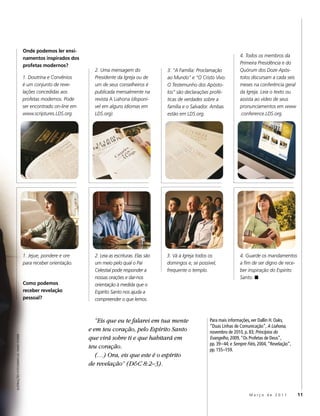 Onde podemos ler ensi-
                                                                                                                                             4. Todos os membros da
                                         namentos inspirados dos
                                                                                                                                             Primeira Presidência e do
                                         profetas modernos?
                                                                       2. Uma mensagem do                3. “A Família: Proclamação          Quórum dos Doze Após-
                                         1. Doutrina e Convênios       Presidente da Igreja ou de        ao Mundo” e “O Cristo Vivo:         tolos discursam a cada seis
                                         é um conjunto de reve-        um de seus conselheiros é         O Testemunho dos Apósto-            meses na conferência geral
                                         lações concedidas aos         publicada mensalmente na          los” são declarações profé-         da Igreja. Leia o texto ou
                                         profetas modernos. Pode       revista A Liahona (disponí-       ticas de verdades sobre a           assista ao vídeo de seus
                                         ser encontrado on-line em     vel em alguns idiomas em          família e o Salvador. Ambas         pronunciamentos em www
                                         www.scriptures.LDS.org.       LDS.org).                         estão em LDS.org.                   .conference.LDS.org.




                                         1. Jejue, pondere e ore       2. Leia as escrituras. Elas são   3. Vá à Igreja todos os             4. Guarde os mandamentos
                                         para receber orientação.      um meio pelo qual o Pai           domingos e, se possível,            a fim de ser digno de rece-
                                                                       Celestial pode responder a        frequente o templo.                 ber inspiração do Espírito
                                                                       nossas orações e dar-nos                                              Santo. ◼
                                         Como podemos                  orientação à medida que o
                                         receber revelação             Espírito Santo nos ajuda a
                                         pessoal?                      compreender o que lemos.



                                                                        “Eis que eu te falarei em tua mente                  Para mais informações, ver Dallin H. Oaks,
                                                                                                                             “Duas Linhas de Comunicação”, A Liahona,
                                                                     e em teu coração, pelo Espírito Santo                   novembro de 2010, p. 83; Princípios do
                                                                     que virá sobre ti e que habitará em
ILUSTRAÇÕES FOTOGRÁFICAS: DAVID STOKER




                                                                                                                             Evangelho, 2009, “Os Profetas de Deus”,
                                                                                                                             pp. 39–44; e Sempre Fiéis, 2004, “Revelação”,
                                                                     teu coração.                                            pp. 155–159.
                                                                        (…) Ora, eis que este é o espírito
                                                                     de revelação” (D&C 8:2–3).



                                                                                                                                                  Março de 2011              11
 