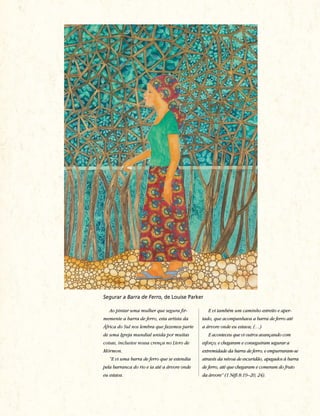 Segurar a Barra de Ferro, de Louise Parker

   Ao pintar uma mulher que segura fir-          E vi também um caminho estreito e aper-
memente a barra de ferro, esta artista da     tado, que acompanhava a barra de ferro até
África do Sul nos lembra que fazemos parte    a árvore onde eu estava; (…)
de uma Igreja mundial unida por muitas           E aconteceu que vi outros avançando com
coisas, inclusive nossa crença no Livro de    esforço; e chegaram e conseguiram segurar a
Mórmon.                                       extremidade da barra de ferro; e empurraram-se
   “E vi uma barra de ferro que se estendia   através da névoa de escuridão, apegados à barra
pela barranca do rio e ia até a árvore onde   de ferro, até que chegaram e comeram do fruto
eu estava.                                    da árvore” (1 Néfi 8:19–20, 24).
 