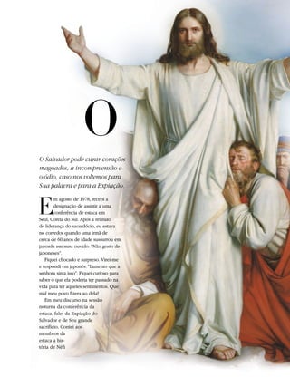 O
O Salvador pode curar corações
magoados, a incompreensão e
o ódio, caso nos voltemos para
Sua palavra e para a Expiação.


E
        m agosto de 1978, recebi a
        designação de assistir a uma
        conferência de estaca em
Seul, Coreia do Sul. Após a reunião
de liderança do sacerdócio, eu estava
no corredor quando uma irmã de
cerca de 60 anos de idade sussurrou em
japonês em meu ouvido: “Não gosto de
japoneses”.
   Fiquei chocado e surpreso. Virei-me
e respondi em japonês: “Lamento que a
senhora sinta isso”. Fiquei curioso para
saber o que ela poderia ter passado na
vida para ter aqueles sentimentos. Que
mal meu povo fizera ao dela?
   Em meu discurso na sessão
noturna da conferência da
estaca, falei da Expiação do
Salvador e de Seu grande
sacrifício. Contei aos
membros da
estaca a his-
tória de Néfi
 