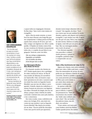 e quase todos na congregação choraram.         durante muito tempo alimentei ódio no
                                  Eu lhes disse: “Amo vocês como irmãos no       coração”. Em seguida, ela disse: “Você
                                  evangelho”.                                    nos contou que seu pai também foi morto
                                     Após o fim da sessão noturna, os mem-       durante a guerra, mas depois você aceitou o
                                  bros da estaca fizeram uma longa fila para     evangelho, o que mudou sua vida. E agora
                                  me cumprimentar. A última pessoa da fila era   nos diz que nos ama. Estou com vergonha
                                  aquela irmã coreana de 60 anos, que veio       de mim mesma. Embora eu tenha nascido
                                  falar comigo com lágrimas nos olhos e pediu    na Igreja, senti ódio por seu povo até
  SER VERDADEIROS
                                  perdão. O Espírito do Senhor estava forte.     hoje. Mas sua mensagem mudou
  DISCÍPULOS
                                  As asas curadoras do Salvador transportaram    meu modo de pensar”.
  “Foi-me dito que
                                  todos nós, e o espírito da paz falou à con-       Tive diversas experiên-
  às vezes se ouvem
                                  gregação. Senti-me como um deles.              cias parecidas e conheci
  comentários e insul-
                                                                                 muitas pessoas; e, graças ao
  tos racistas em nosso             Não me entrego a julgamentos,
  meio. Lembro a vocês
                                                                                 evangelho, podemos amar
                                    Imperfeito sou também
  que nenhuma pessoa                                                             e compreender uns aos
                                    Nos recônditos da alma,
  que faça comentários                                                           outros.
                                    Dores há que não se veem.
  depreciativos a res-
  peito de outras raças           Sua Mensagem Mudou                             Todo o Meu Sentimento de Culpa Se Foi
  pode considerar-se um           Meu Modo de Pensar                                Alguns anos depois, num serão realizado
  verdadeiro discípulo de            Fui chamado membro dos Setenta em           após uma visita a Adão-ondi-Amã, o super-
  Cristo; nem tampouco            1977. Desde aquela época, tive o privilégio    visor dos missionários de serviço da área
  pode achar que está             de visitar centenas de estacas. Ao fim de      pediu-me que relatasse a história de minha
  agindo de acordo com            uma reunião de liderança do sacerdócio         conversão. Atendi ao pedido e agradeci
  os ensinamentos da              em Taylorsville, Utah, um homem corpu-         aos casais presentes por terem preparado
  Igreja de Cristo. (…)           lento aproximou-se de mim e sussurrou que      os filhos para servir missão e,
     Somos membros da             seu irmão fora morto na Segunda Guerra         por assim dizer, terem-nos
  Igreja de nosso Senhor.
                                  Mundial e que por isso ele odiava o povo       enviado à minha porta.
  Temos uma obrigação
                                  japonês. Contudo, depois da conferência, o        Ao apertar a mão dos
  para com Ele assim
                                  mesmo homem me procurou com lágrimas           irmãos e preparar-me
  como para com nós
  mesmos e para com os
                                  nos olhos. Chorando de alegria, deu-me um      para ir embora, o supervi-
  outros.”                        abraço, porque contei a história de minha      sor pronunciou-se. “Antes de
                                  conversão e declarei meu amor pela América,    encerrarmos esta reunião”, disse
  Presidente Gordon B. Hinckley
  (1910–2008), “A Necessidade     e isso o emocionou.                            ele, “tenho uma confissão pes-
  de Mais Bondade”, A Liahona,
  maio de 2006, p. 58.
                                     Em outra ocasião, numa conferência de       soal a fazer”. Não me lembro
                                  estaca em Geórgia, EUA, uma irmã veio          das palavras exatas, mas ele
                                  contar-me que perdera o pai na Segunda         disse, em essência:
                                  Guerra Mundial. Mas depois da reunião,            “Como sabem, servi meu país
                                  ela me disse: “Preciso pedir-lhe desculpas.    como fuzileiro naval dos Estados
                                  Como meu pai foi morto por japoneses,          Unidos quando jovem. Em minhas

20 A L i a h o n a                                                                     DETALHE DE MOISÉS E A SERPENTE DE METAL, DE SÉBASTIEN BOURDON;
                                                                                                              ILUSTRAÇÃO FOTOGRÁFICA DE DAVID STOKER
 