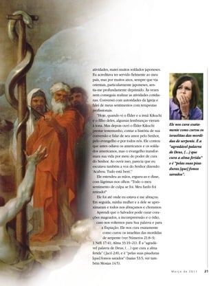 atividades, matei muitos soldados japoneses.
Eu acreditava ter servido fielmente ao meu
país, mas por muitos anos, sempre que via
orientais, particularmente japoneses, sen-
tia-me profundamente deprimido. Às vezes
nem conseguia realizar as atividades cotidia-
nas. Conversei com autoridades da Igreja e
falei de meus sentimentos com terapeutas
profissionais.
    “Hoje, quando vi o Élder e a irmã Kikuchi
e o filho deles, algumas lembranças vieram
à tona. Mas depois ouvi o Élder Kikuchi          Ele nos cura exata-
prestar testemunho, contar a história de sua     mente como curou os
conversão e falar de seu amor pelo Senhor,       israelitas das mordi-
pelo evangelho e por todos nós. Ele contou       das de serpente. É a
que antes odiava os americanos e os solda-       “agradável palavra
dos americanos, mas o evangelho transfor-        de Deus, (…) que
mara sua vida por meio do poder de cura          cura a alma ferida”
do Senhor. Ao ouvir isso, parecia que eu
                                                 e é “pelas suas pisa-
escutava também a voz do Senhor dizendo:
                                                 duras [que] fomos
‘Acabou. Tudo está bem’.”
                                                 sarados”.
    Ele estendeu as mãos, ergueu-as e disse,
com lágrimas nos olhos: “Todo o meu
sentimento de culpa se foi. Meu fardo foi
retirado!”
    Ele foi até onde eu estava e me abraçou.
Em seguida, minha mulher e a dele se apro-
ximaram e todos nos abraçamos e choramos.
    Aprendi que o Salvador pode curar cora-
ções magoados, a incompreensão e o ódio,
   caso nos voltemos para Sua palavra e para
       a Expiação. Ele nos cura exatamente
        como curou os israelitas das mordidas
        de serpente (ver Números 21:8–9;
1 Néfi 17:41; Alma 33:19–21). É a “agradá-
vel palavra de Deus, (…) que cura a alma
ferida” ( Jacó 2:8), e é “pelas suas pisaduras
[que] fomos sarados” (Isaías 53:5; ver tam-
bém Mosias 14:5).

                                                  Março de 2011          21
 