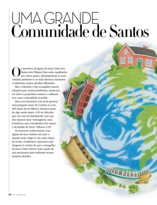 UMA GRANDE
  Comunidade de Santos

   O
            s membros da Igreja de Jesus Cristo dos
            Santos dos Últimos Dias estão espalhados
            por vários países, desempenham as mais
   variadas profissões e os mais diversos chamados
   e enfrentam muitos desafios diferentes.
      Mas o Salvador e Seu evangelho trazem
   soluções para nossos problemas, unem-nos
   em amor e propósitos comuns e unificam-
   nos como comunidade mundial.
      Quer nos reunamos com treze pessoas
   num pequeno ramo da Ucrânia ou com
   200 numa ala do México, fazemos parte
   de algo muito maior. A fé no Salvador
   que nos une faz literalmente com que
   não sejamos mais “estrangeiros, nem
   forasteiros, mas concidadãos dos santos,
   e da família de Deus” (Efésios 2:19).
      Ao travarem conhecimento com
   alguns de seus vizinhos de todo o
   mundo neste artigo (e em cada edição
   da revista A Liahona), esperamos que
   cheguem à certeza de que o evangelho
   de Jesus Cristo oferece tudo aquilo de
   que precisamos para enfrentar nossos
   próprios desafios.




24 A L i a h o n a
 