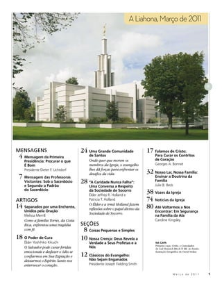 A Liahona, Março de 2011




                                                                                                                            8




MENSAGENS                             24 Uma Grande Comunidade                17 Falamos de Cristo:
 4 Mensagem da Primeira                   de Santos
                                          Onde quer que morem os
                                                                                  Para Curar os Contritos
                                                                                  de Coração
    Presidência: Procurar o que
    É Bom                                 membros da Igreja, o evangelho          Georges A. Bonnet
    Presidente Dieter F. Uchtdorf         lhes dá forças para enfrentar os
                                          desafios da vida.                   32 Nosso Lar, Nossa Família:
 7 Mensagem das Professoras                                                       Ensinar a Doutrina da
    Visitantes: Sob o Sacerdócio      28 “A Caridade Nunca Falha”:                Família
                                                                                  Julie B. Beck
    e Segundo o Padrão                    Uma Conversa a Respeito
    do Sacerdócio                         da Sociedade de Socorro
                                          Élder Jeffrey R. Holland e
                                                                              38 Vozes da Igreja
ARTIGOS                                   Patricia T. Holland                 74 Notícias da Igreja
14 Separados por uma Enchente,            O Élder e a irmã Holland fazem
                                          reflexões sobre o papel divino da   80 Até Voltarmos a Nos
    Unidos pela Oração                                                            Encontrar: Em Segurança
                                          Sociedade de Socorro.
    Melissa Merrill                                                               na Família da Ala
    Como a família Torres, da Costa                                               Caroline Kingsley
    Rica, enfrentou uma tragédia      SEÇÕES
    com fé.                            8 Coisas Pequenas e Simples
18 O Poder de Cura                    10 Nossa Crença: Deus Revela a
    Élder Yoshihiko Kikuchi               Verdade a Seus Profetas e a             NA CAPA
                                                                                  Primeira capa: Cristo, o Consolador,
    O Salvador pode curar feridas         Nós                                     de Carl Heinrich Bloch © IRI. Ao fundo:
    emocionais e desfazer o ódio se
                                      12 Clássicos do Evangelho:
                                                                                  ilustração fotográfica de David Stoker.
    confiarmos em Sua Expiação e
    deixarmos o Espírito Santo nos        Não Sejam Enganados
    enternecer o coração.                 Presidente Joseph Fielding Smith

                                                                                                 Março de 2011              1
 