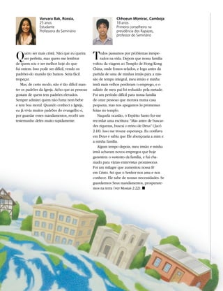 Varvara Bak, Rússia,                            Chhoeun Monirac, Camboja
              25 anos                                         18 anos
              Estudante                                       Primeiro conselheiro na
              Professora do Seminário                         presidência dos Rapazes,
                                                              professor do Seminário




Q     uero ser mais cristã. Não que eu queira
      ser perfeita, mas quero me lembrar
de quem sou e ser melhor hoje do que
                                                T    odos passamos por problemas inespe-
                                                     rados na vida. Depois que nossa família
                                                voltou da viagem ao Templo de Hong Kong
fui ontem. Isso pode ser difícil, vendo os      China, onde fomos selados, e logo antes da
padrões do mundo tão baixos. Seria fácil        partida de uma de minhas irmãs para a mis-
tropeçar.                                       são de tempo integral, meu irmão e minha
   Mas, de certo modo, não é tão difícil man-   irmã mais velhos perderam o emprego, e o
ter os padrões da Igreja. Acho que as pessoas   salário de meu pai foi reduzido pela metade.
gostam de quem tem padrões elevados.            Foi um período difícil para nossa família
Sempre admirei quem não fuma nem bebe           de onze pessoas que morava numa casa
e tem boa moral. Quando conheci a Igreja,       pequena, mas nos apegamos às promessas
eu já vivia muitos padrões do evangelho e,      feitas no templo.
por guardar esses mandamentos, recebi um           Naquela ocasião, o Espírito Santo fez-me
testemunho deles muito rapidamente.             recordar uma escritura: “Mas antes de buscar-
                                                des riquezas, buscai o reino de Deus” ( Jacó
                                                2:18). Isso me trouxe esperança. Eu confiava
                                                em Deus e sabia que Ele abençoaria a mim e
                                                a minha família.
                                                   Algum tempo depois, meu irmão e minha
                                                irmã acharam novos empregos que hoje
                                                garantem o sustento da família, e fui cha-
                                                mado para várias entrevistas promissoras.
                                                Foi um milagre que aumentou nossa fé
                                                em Cristo. Sei que o Senhor nos ama e nos
                                                conhece. Ele sabe de nossas necessidades. Se
                                                guardarmos Seus mandamentos, prosperare-
                                                mos na terra (ver Mosias 2:22). ◼
 