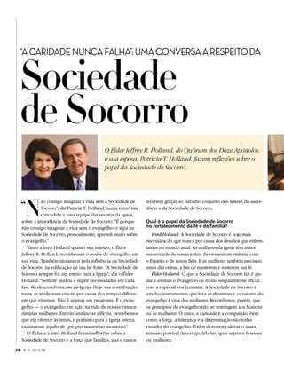 Sociedade
  “A CARIDADE NUNCA FALHA”: UMA CONVERSA A RESPEITO DA




  de Socorro
                                              O Élder Jeffrey R. Holland, do Quórum dos Doze Apóstolos,
                                              e sua esposa, Patricia T. Holland, fazem reflexões sobre o
                                              papel da Sociedade de Socorro.




   “ N
              ão consigo imaginar a vida sem a Sociedade de        recebem graças ao trabalho conjunto dos líderes do sacer-
              Socorro”, diz Patricia T. Holland, numa entrevista   dócio e da Sociedade de Socorro.
              concedida a uma equipe das revistas da Igreja,
   sobre a importância da Sociedade de Socorro. “É porque          Qual é o papel da Sociedade de Socorro
   não consigo imaginar a vida sem o evangelho, e aqui na          no fortalecimento da fé e da família?
   Sociedade de Socorro, pessoalmente, aprendi muito sobre            Irmã Holland: A Sociedade de Socorro é hoje mais
   o evangelho.”                                                   necessária do que nunca por causa dos desafios que enfren-
      Tanto a irmã Holland quanto seu marido, o Élder              tamos no mundo atual. As mulheres da Igreja têm maior
   Jeffrey R. Holland, reconhecem o poder do evangelho em          necessidade de serem justas, de viverem em sintonia com
   sua vida. Também são gratos pela influência da Sociedade        o Espírito e de serem fiéis. E as mulheres também precisam
   de Socorro na edificação de um lar forte. “A Sociedade de       umas das outras, a fim de manterem e susterem sua fé.
   Socorro sempre foi um esteio para a Igreja”, diz o Élder           Élder Holland: O que a Sociedade de Socorro faz é aju-
   Holland. “Sempre ajudou a suprir necessidades em cada           dar a ensinar o evangelho de modo singularmente eficaz,
   fase do desenvolvimento da Igreja. Hoje sua contribuição        com a especial voz feminina. A Sociedade de Socorro é
   torna-se ainda mais crucial por causa dos tempos difíceis       um dos instrumentos que leva as doutrinas e os valores do
   em que vivemos. Não é apenas um programa. É o evan-             evangelho à vida das mulheres. Recordemos, porém, que
   gelho — o evangelho em ação na vida de nossas extraor-          os princípios do evangelho não se restringem aos homens
   dinárias mulheres. Em circunstâncias difíceis, percebemos       ou às mulheres. O amor, a caridade e a compaixão, bem
   que ela oferece às irmãs, e portanto para a Igreja inteira,     como a força, a liderança e a determinação são todas
   exatamente aquilo de que precisamos no momento.”                virtudes do evangelho. Todos devemos cultivar o maior
      O Élder e a irmã Holland fazem reflexões sobre a             número possível dessas qualidades, quer sejamos homens
   Sociedade de Socorro e a força que famílias, alas e ramos       ou mulheres.

28 A L i a h o n a
 