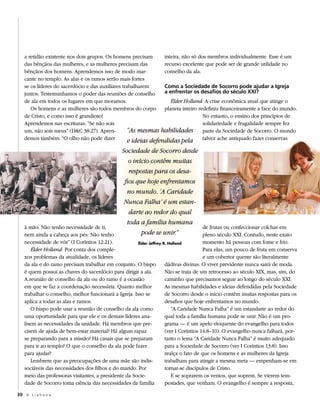 a retidão existente nos dois grupos. Os homens precisam       inteira, não só dos membros individualmente. Esse é um
   das bênçãos das mulheres, e as mulheres precisam das          recurso excelente que pode ser de grande utilidade no
   bênçãos dos homens. Aprendemos isso de modo mar-              conselho da ala.
   cante no templo. As alas e os ramos serão mais fortes
   se os líderes do sacerdócio e das auxiliares trabalharem      Como a Sociedade de Socorro pode ajudar a Igreja
   juntos. Testemunhamos o poder das reuniões de conselho        a enfrentar os desafios do século XXI?
   de ala em todos os lugares em que moramos.                       Élder Holland: A crise econômica atual que atinge o
      Os homens e as mulheres são todos membros do corpo planeta inteiro redefiniu financeiramente a face do mundo.
   de Cristo, e como isso é grandioso!                                             No entanto, o ensino dos princípios de
   Aprendemos nas escrituras: “Se não sois                                         solidariedade e frugalidade sempre fez
   um, não sois meus” (D&C 38:27). Apren-         “As mesmas habilidades parte da Sociedade de Socorro. O mundo
   demos também: “O olho não pode dizer            e ideias defendidas pela talvez ache antiquado fazer conservas
                                               Sociedade de Socorro desde
                                                  o início contêm muitas
                                                  respostas para os desa-
                                                fios que hoje enfrentamos
                                                 no mundo. ‘A Caridade
                                                Nunca Falha’ é um estan-
                                                  darte ao redor do qual
                                                 toda a família humana
   à mão: Não tenho necessidade de ti;                                    de frutas ou confeccionar colchas em
   nem ainda a cabeça aos pés: Não tenho               pode se unir.”     pleno século XXI. Contudo, neste exato
   necessidade de vós” (I Coríntios 12:21).            Élder Jeffrey R. Holland         momento há pessoas com fome e frio.
       Élder Holland: Por conta dos comple-                                             Para elas, um pouco de fruta em conserva
   xos problemas da atualidade, os líderes                                              e um cobertor quente são literalmente
   da ala e do ramo precisam trabalhar em conjunto. O bispo           dádivas divinas. O viver previdente nunca sairá de moda.
   é quem possui as chaves do sacerdócio para dirigir a ala.          Não se trata de um retrocesso ao século XIX, mas, sim, do
   A reunião de conselho da ala ou do ramo é a ocasião                caminho que precisamos seguir ao longo do século XXI.
   em que se faz a coordenação necessária. Quanto melhor              As mesmas habilidades e ideias defendidas pela Sociedade
   trabalhar o conselho, melhor funcionará a Igreja. Isso se          de Socorro desde o início contêm muitas respostas para os
   aplica a todas as alas e ramos.                                    desafios que hoje enfrentamos no mundo.
       O bispo pode usar a reunião de conselho da ala como               “A Caridade Nunca Falha” é um estandarte ao redor do
   uma oportunidade para que ele e os demais líderes ana-             qual toda a família humana pode se unir. Não é um pro-
   lisem as necessidades da unidade. Há membros que pre-              grama — é um apelo eloquente do evangelho para todos
   cisem de ajuda de bem-estar material? Há algum rapaz               (ver I Coríntios 14:8–10). O evangelho nunca falhará, por-
   se preparando para a missão? Há casais que se preparam             tanto o lema “A Caridade Nunca Falha” é muito adequado
   para ir ao templo? O que o conselho da ala pode fazer              para a Sociedade de Socorro (ver I Coríntios 13:8). Isso
   para ajudar?                                                       realça o fato de que os homens e as mulheres da Igreja
       Lembrem que as preocupações de uma mãe são indis-              trabalham para atingir a mesma meta — empenham-se em
   sociáveis das necessidades dos filhos e do marido. Por             tornar-se discípulos de Cristo.
   meio das professoras visitantes, a presidente da Socie-               E se soprarem os ventos, que soprem. Se vierem tem-
   dade de Socorro toma ciência das necessidades da família           pestades, que venham. O evangelho é sempre a resposta,

30 A L i a h o n a
 