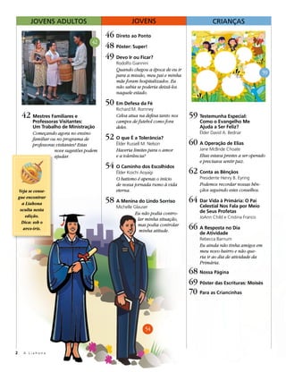 JOVENS ADULTOS                                 JOVENS                             CRIANÇAS

                                             46 Direto ao Ponto
                                       42
                                             48 Pôster: Super!
                                             49 Devo Ir ou Ficar?
                                                 Rodolfo Giannini
                                                 Quando chegou a época de eu ir
                                                 para a missão, meu pai e minha
                                                                                                                       59
                                                 mãe foram hospitalizados. Eu
                                                 não sabia se poderia deixá-los
                                                 naquele estado.

                                             50 Em Defesa da Fé
                                                 Richard M. Romney
     42 Mestres Familiares e                     Celva atua na defesa tanto nos   59 Testemunha Especial:
           Professoras Visitantes:               campos de futebol como fora          Como o Evangelho Me
           Um Trabalho de Ministração            deles.                               Ajuda a Ser Feliz?
           Começando agora no ensino                                                  Élder David A. Bednar
           familiar ou no programa de        52 O que É a Tolerância?
           professoras visitantes? Estas         Élder Russell M. Nelson          60 A Operação de Elias
                      nove sugestões podem       Haveria limites para o amor          Jane McBride Choate
                      ajudar.                    e a tolerância?                      Elias estava prestes a ser operado
                                                                                      e precisava sentir paz.
                                             54 O Caminho dos Escolhidos
                                                 Élder Koichi Aoyagi              62 Conta as Bênçãos
                                                 O batismo é apenas o início          Presidente Henry B. Eyring
                                                 de nossa jornada rumo à vida         Podemos recordar nossas bên-
    Veja se conse-                               eterna.                              çãos seguindo estes conselhos.
    gue encontrar
      a Liahona                              58 A Menina do Lindo Sorriso         64 Dar Vida à Primária: O Pai
                                                 Michelle Glauser                     Celestial Nos Fala por Meio
     oculta nesta                                                                     de Seus Profetas
                                                          Eu não podia contro-
        edição.                                                                       JoAnn Child e Cristina Franco
                                                           lar minha situação,
      Dica: sob o
       arco-íris.
                                                           mas podia controlar
                                                            minha atitude.
                                                                                  66 A Resposta no Dia
                                                                                      de Atividade
                                                                                      Rebecca Barnum
                                                                                      Eu ainda não tinha amigos em
                                                                                      meu novo bairro e não que-
                                                                                      ria ir ao dia de atividade da
                                                                                      Primária.
                                                                                  68 Nossa Página
                                                                                  69 Pôster das Escrituras: Moisés
                                                                                  70 Para as Criancinhas



                                                                54



2     A Liahona
 
