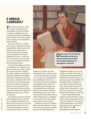E MINHA
                               CARREIRA?
                               T   udo estava começando a entrar
                                   nos eixos. Eu me formara na
                               Universidade de Oxford em Música
                               e começara a trabalhar para uma
                               orquestra profissional em Edinburgh,
                               Escócia. Minha carreira estava indo de
                               vento em popa, e eu estava fazendo
                               muitas amizades.
                                  Durante os estudos, eu decidira
                               adiar o serviço missionário de tempo
                               integral. Então, a ideia de servir nem
                               me passava mais pela cabeça. O
                               medo de muitas coisas, principal-
                               mente de prejudicar meus planos
                               profissionais, me levou a achar que
                               eu era uma exceção e que não preci-
                                                                                                             D    epois de uma série de entrevistas
                                                                                                                  malsucedidas, percebi que os
                                                                                                             dois anos passados fora de minha
                               sava servir. Os sacrifícios envolvidos                                        área de atuação afugentavam os
                               pareciam grandes demais.                                                      empregadores em potencial.
                                  Contudo, bons amigos e experiên-
                               cias agradáveis com o Espírito come-
                               çaram a mudar meu coração. O amor
                               de um bispo atencioso e vigilante         abnegado ao próximo me trouxe            habilidades exigidas para o tipo de
                               me ajudou a ganhar um testemunho          mais alegria do que eu jamais sentira.   trabalho em questão. Além disso, os
                               mais forte e profundo do evangelho           Depois de voltar para casa, passei    candidatos precisavam falar francês
                               restaurado. Eu logo soube que preci-      a ver o mundo com a perspectiva de       fluentemente! A missão abriu-me as
                               sava aceitar o chamado de servir. Não     novas prioridades e valores e pro-       portas para aquela oportunidade. Três
                               fazia ideia de como retomaria minha       curei manter minha vida centralizada     entrevistas depois, o emprego era
                               carreira num ambiente competitivo         no evangelho de Jesus Cristo. Ime-       meu. Minha carreira foi ainda mais
                               depois de uma pausa de dois anos,         diatamente procurei emprego, mas         longe do que poderia ter ido sem a
                               mas confiava que o Senhor me aben-        as oportunidades eram reduzidas.         missão. Senti a misericórdia e o amor
                               çoaria por minha decisão. Deixei meu      Depois de uma série de entrevistas       do Senhor. Sei que Ele nos prepara
                               emprego sem saber o que o futuro          malsucedidas, percebi que os dois        bênçãos quando fazemos nossa parte.
                               me reservaria.                            anos passados fora de minha área de         O que o Profeta Joseph Smith
                                  Fui chamado para servir na Missão      atuação afugentavam os empregado-        ensinou é verdade: “Portanto, amados
                               Índias Ocidentais, onde se fala fran-     res em potencial. Será que a missão      irmãos, façamos alegremente todas as
ILUSTRAÇÕES: ROBERT A. MCKAY




                               cês. Os desafios foram muitos, mas        pusera minha carreira a perder?          coisas que estiverem a nosso alcance;
                               adorei servir às pessoas e ver sua vida      Felizmente a resposta foi negativa.   e depois aguardemos, com extrema
                               mudar. Durante aqueles dois anos,         Quase três meses depois, vi o anún-      segurança, para ver a salvação de
                               concentrei-me apenas em buscar a          cio de uma vaga que parecia perfeita     Deus” (D&C 123:17). ◼
                               vontade do Pai Celestial. O serviço       para mim. Eu tinha exatamente as         David Hooson, Londres, Inglaterra

                                                                                                                                    Março de 2011         39
 