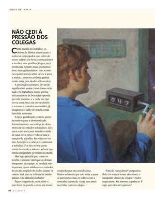 VOZES DA IGREJA




   NÃO CEDI À
   PRESSÃO DOS
   COLEGAS
   C     erta manhã no trabalho, os
         donos da fábrica anunciaram a
   todos os empregados que, além de
   nosso salário por hora, começaríamos
   a receber uma gratificação por peça
   produzida. Quanto mais produzísse-
   mos, mais ganharíamos. Isso aconte-
   ceu quatro meses antes de eu ir para
   a missão, assim eu poderia ganhar
   muito mais para ajudar a financiá-la.
      A produção aumentou de modo
   significativo, assim como nosso orde-
   nado. Eu trabalhava numa prensa
   vulcanizadora de borracha operada
   por três homens, e a cada vez que
   eu via uma peça sair do incubador
   e acionar o contador automático, já
   imaginava o saldo de minha conta
   bancária aumentar.
      A nova gratificação, porém, gerou
   incentivos para a desonestidade.
   Sorrateiramente, um colega ia várias
   vezes até o contador automático, acio-
   nava a alavanca para simular a saída
   de uma nova peça e voltava para a
   estação de trabalho. Eu sorria ao ver
   isso, balançava a cabeça e continuava
   a trabalhar. Por não ser eu quem
   estava burlando o sistema, achava que
   minha integridade permanecia intacta.
      Mas logo percebi que, como eu
   recebia o mesmo valor que os demais
   integrantes da equipe, na verdade não
   importava quem adulterava o contador.
   Eu era tão culpado de roubo quanto os    contracheque não era fabulosa.            “Está de brincadeira?” perguntou
   outros. Será que eu ia financiar minha   Muitos achavam que não valia a pena    Bob (os nomes foram alterados), o
   missão com dinheiro roubado?             se preocupar, mas eu estava com a      integrante sênior da equipe. “Todos
      Fiquei angustiado, sem saber o        consciência pesada. Sabia que preci-   trapaceiam. Até mesmo a gerência. É
   que fazer. A quantia a mais em nosso     sava falar com os colegas.             algo que eles até esperam.”

40 A L i a h o n a
 