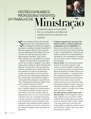 MESTRES FAMILIARES E


                                              Ministração
           PROFESSORAS VISITANTES:
     UM TRABALHO DE

                                                   Começando agora no ensino fami-
                                                   liar ou no programa de professoras
                                                   visitantes? Leve em conta estas nove
                                                   sugestões:


                     “S
                              ei que estamos no fim do mês e lamento        • Conheça as pessoas que você tem a atri-
                              muito não ter tido a oportunidade de dei-       buição de visitar, e conheça também seu
                              xar a Mensagem das Professoras Visitantes”,     companheiro ou sua companheira. Os
                     desculpou-se a professora visitante da irmã Julie B.     líderes do sacerdócio ou da Sociedade de
                     Beck. Mas enquanto dizia isso, estava saindo da          Socorro da ala ou do ramo devem passar-lhe
                     casa da presidente geral da Sociedade de Socorro         o nome e as informações de contato de cada
                     com uma cesta cheia de roupas para passar e              família ou pessoa sob sua responsabilidade.
                     depois entregar à irmã Beck. “Acha que isto              Apresente-se a seu companheiro e às pessoas
                     conta?” perguntou ela com relutância à irmã Beck.        que você visita e comece a cultivar um bom
                        Quando a irmã Beck relata esse episódio, lágri-       relacionamento.
                     mas lhe vêm aos olhos ao perguntar: “Como aquela       • Faça as visitas. Vá à casa da pessoa quando
                     amiga querida e professora visitante dedicada podia      possível. Se isso não for praticável, cogite
                     sentir que eu não recebera a visita de professoras       reunir-se no local de trabalho, caminhar com
                     visitantes e que deixara de ser servida? Aquela não      ela ou marcar um encontro na capela antes ou
                     era a primeira vez no mês que ela passara para           depois das reuniões de domingo. Ensine e ins-
                     atender a uma necessidade. Como é que ela não            pire de modo interativo — começando talvez
                     percebia que estava constantemente ministrando a         com a Mensagem da Primeira Presidência ou
                     mim e abençoando minha família? Os cuidados e            das Professoras Visitantes. Preste testemunho.
                     a preocupação dela comigo são a mais perfeita tra-       Contem uns aos outros o que está aconte-
                     dução do programa de professoras visitantes. Claro       cendo na vida de cada um. Desenvolva amor
                     que ela poderia relatar que me visitara!”                demonstrando simpatia e atenção. Ouça com
                        Como mostra a experiência pessoal da irmã             sinceridade. Mantenha em sigilo as confidên-
                     Beck, o trabalho inspirado dos mestres familiares        cias feitas. Continue a ser amigo, pois o tempo
                     e das professoras visitantes é mais do que uma           tende a aumentar a confiança.
                     visita formal e nunca está concluído. Ambos os         • Ore pelas pessoas a quem ensina e tam-
                     programas têm mais a ver com o serviço prestado          bém com elas. Convém perguntar ao fim da
                     a pessoas do que com a conclusão de processos            visita: “Podemos orar com vocês?” O chefe
                     e, quando executados corretamente, representam           da família deve escolher alguém para fazer a
                     o ato de apascentar e não de meramente contar            oração. No intervalo entre as visitas, continue
                     visitas feitas. Essas atribuições incluem dispensar      a orar pelas pessoas que você visita como
                     cuidados e ministrar uns aos outros, assim como o        mestre familiar ou professora visitante. Peça ao
                     fez o Salvador. Eis algumas ideias que podem ser         Pai Celestial que o ajude a saber como cuidar
                     proveitosas:                                             dessas pessoas e amá-las.

42 A L i a h o n a
 