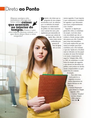 Direto ao Ponto
          Alguns amigos não
          membros vieram me           P    rimeiro: não deixe que as
                                           perguntas de seus amigos
                                                                           menos sagradas. O que importa
                                                                           é que continuemos a considerá-
              coisas
          falar sobre                 incomodem você. As ordenan-          las sagradas e que demonstre-
      que ocorrem                     ças e os símbolos do templo          mos nosso comprometimento

       no interior do                 chegaram ao conhecimento             com o Senhor.

       templo. Como é que             do público de várias maneiras
                                      com o passar dos anos, prin-
                                                                              Segundo: se alguém per-
                                                                           guntar-lhe sobre as cerimônias
      eles sabem dessas coisas, e o   cipalmente por intermédio de         do templo, você deve dizer
        que devo dizer-lhes a esse            pessoas que saíram da        com sinceridade que não as
            respeito?                             Igreja. Mas o fato de    conhece a fundo, porque ainda
                                                    essas coisas serem     não passou por elas. Contudo,
                                                      conhecidas por       para evitar mal-entendidos,
                                                        pessoas de         você pode explicar-lhe que nós
                                                          fora da Igreja   vamos ao templo para fazer
                                                          não as torna     convênios com o Pai Celestial,
                                                                           e que isso “ajuda-nos a focalizar
                                                                           mais no Salvador, em Seu papel
                                                                           no plano de nosso Pai Celestial
                                                                           e no nosso compromisso de
                                                                           segui-Lo” (Sempre Fiéis, 2004,
                                                                           p. 183). As cerimônias e os sím-
                                                                           bolos do templo são sagrados
                                                                           e não devem ser discutidos em
                                                                           público, nem podem ser devida-
                                                                           mente compreendidos ou apre-
                                                                           ciados fora do contexto
                                                                                 do templo.
                                                                                        Para saber mais,
                                                                                     você pode ler os
                                                                                    seguintes recursos,
                                                                                   ambos disponíveis em
                                                                                  alguns idiomas no site
                                                                                  LDS.org:
                                                                                    • Livreto Preparação
                                                                                     para Entrar no Templo
                                                                                       Sagrado, 2004.
                                                                                        • Verbete “Templos”
                                                                                         no livro Sempre
                                                                                         Fiéis, páginas
                                                                                         182–186. ◼




46 A L i a h o n a
 