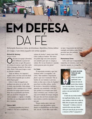 EM DEFESA
  DA FÉ
   Kubangila Kasanza Celva, de Kinshasa, República Democrática
   do Congo, é um ótimo jogador em várias equipes.
                                                                                      sei que é importante dar um bom
                                                                                      exemplo aos irmãos, pois é bem
                                                                                      provável que eles também
   Richard M. Romney                        ordens do Senhor”. Assim como Néfi,       façam o que faço.”
   Revistas da Igreja                       Celva confia no Senhor. “Ele nunca


   O
            atacante da equipe adversária   me pedirá algo sem antes preparar         Permanecer Firme
            está driblando a passos lar-    um caminho para que eu cumpra a             Celva sabe que é importante se
            gos rumo ao gol. Ele parece     ordem. Ele vai me fortalecer e mandar     empenhar ao máximo, tanto nos
   ter certeza de marcar o gol. Mas então   outras pessoas para me ajudar.”           esportes quanto no evangelho.
   Celva consegue alcançá-lo, fica lado a
   lado, chuta a bola para longe e corre    Ir e Fazer
   na direção contrária.                        “É importante escutar o que nos                           O QUE HÁ POR
      “Jogo na defesa, sou zagueiro”,       ensinam sobre o evangelho”, diz                               TRÁS DE UM
   explica Celva, de doze anos de idade.    Celva. “Mas também é importante                               NOME?
   “É meu dever impedir que os adver-       fazer o que nos é ensinado.” Ele se                           Celva é um nome com
   sários façam gols.”                      lembra de seu batismo e procura                               significado. É uma
      Celva é o tipo de jogador que         todos os dias usar o dom do Espírito                          mistura do nome do
   qualquer um adora ter ao lado. Ele       para fazer escolhas sábias. Acaba                             pai de Celva, Celestin,
   é calado, mas decidido. Está sempre      de receber o Sacerdócio Aarônico,           com o da mãe, Valerie. “Isso me ajuda
   disposto a dar o máximo de si e adora    aguarda com ansiedade o dia em              a lembrar o quanto eles queriam ficar
   ver todos da equipe terem sucesso.       que poderá ir ao templo para fazer          juntos e criar uma família feliz”,
   Essas são as qualidades que fazem        mais convênios com o Senhor e pla-
                                                                                        diz Celva.
   dele um excelente integrante de          neja servir missão de tempo integral.
                                                                                            O nome de seus irmãos também
   outras equipes — a Igreja e a família.   Ele quer dar um bom exemplo para
                                                                                        tem significado. Nathan, de sete
   Sem falar em sua disposição de defen-    seus irmãos e servir a sua mãe e a
   der a verdade.                           seu pai.                                    anos, recebeu o nome de um sábio da
                                                “Honro minha mãe e meu pai              Bíblia. Beni, de quatro anos, significa
   Celva e Néfi                             fazendo o que me pedem e guar-              “abençoado”. E embora o nome do
      A escritura predileta de Celva é      dando os mandamentos do Pai Celes-          caçula de dois anos seja Celestin
   1 Néfi 3:7: “Eu irei e cumprirei as      tial”, diz ele. “Como filho mais velho,     Júnior, por causa do pai, por ora todos
                                                                                        o chamam Le Petit (“o pequenino”).
50 A L i a h o n a
 