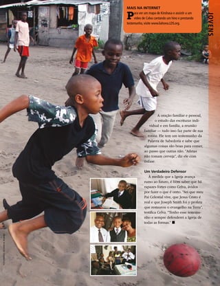 MAIS NA INTERNET

                                 P    ara ver um mapa de Kinshasa e assistir a um




                                                                                      JOVENS
                                      vídeo de Celva cantando um hino e prestando
                                 testemunho, visite www.liahona.LDS.org.




                                                      A oração familiar e pessoal,
                                                    o estudo das escrituras indi-
                                                vidual e em família, a reunião
                                             familiar — tudo isso faz parte de sua
                                               rotina. Ele tem um testemunho da
                                               Palavra de Sabedoria e sabe que
                                             algumas coisas são boas para comer,
                                             ao passo que outras não. “Atletas
                                             não tomam cerveja”, diz ele com
                                             ênfase.

                                             Um Verdadeiro Defensor
                                                À medida que a Igreja avança
                                             rumo ao futuro, é bom saber que há
                                             rapazes fortes como Celva, ávidos
                                             por fazer o que é certo. “Sei que meu
                                             Pai Celestial vive, que Jesus Cristo é
                                             real e que Joseph Smith foi o profeta
                                             que restaurou o evangelho na Terra”,
                                             testifica Celva. “Tenho esse testemu-
                                             nho e sempre defenderei a Igreja de
                                             todas as formas.” ◼
FOTOGRAFIAS: RICHARD M. ROMNEY
 