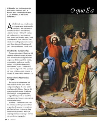 O que É a
   O Salvador nos ensinou que não
   precisamos tolerar o mal. “E
   entrou Jesus no templo de Deus
   (…) e derribou as mesas dos
   cambistas.”




   A
          tolerância é uma virtude muito
          necessária neste nosso mundo
          conturbado. Mas precisamos
   reconhecer que há uma diferença
   entre tolerância e tolerar. A tolerân-
   cia cortês que você tem para com
   uma pessoa não dá a ela licença para
   cometer erros, assim como sua tole-
   rância não o obriga a tolerar os erros
   dela. Essa distinção é fundamental
   para compreender essa virtude vital.

   Dois Grandes Mandamentos
      Nossas maiores prioridades na vida
   são amar a Deus e amar o próximo.1
   Esse mandamento abrangente inclui
   as pessoas de nossa própria família,
   comunidade, nação e do mundo
   inteiro. A obediência ao segundo
   mandamento facilita a observância
   do primeiro. “Quando estais a serviço
   de vosso próximo, estais somente a
   serviço de vosso Deus” (Mosias 2:17).

   Para o Batismo Não Interessa
   a Origem
      Em todos os continentes e nas
   ilhas do mar, os fiéis estão sendo
   coligados na Igreja de Jesus Cristo
   dos Santos dos Últimos Dias. As dife-
   renças de nível cultural, de idioma,
   sexo e traços faciais perdem toda
   a importância quando os membros
   entregam-se a si mesmos a serviço de
   seu Salvador amado.
      Somente a compreensão do cará-
   ter paterno de Deus pode nos levar
   a apreciar plenamente o verdadeiro
   elo fraternal entre os homens. Esse
   entendimento suscita o desejo de
   erguer pontes de cooperação em vez
   de paredes de segregação.

52 A L i a h o n a
 