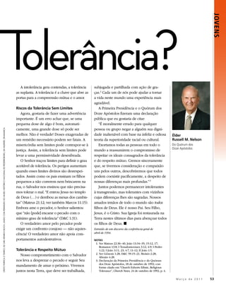 Tolerância?

                                                                                                                                                                                                                                                                                 JOVENS
                                                                                                                                                 A intolerância gera contendas, a tolerância    subjugada e partilhada com ação de gra-
                                                                                                                                              as suplanta. A tolerância é a chave que abre as   ças.2 Cada um de nós pode ajudar a tornar
                                                                                                                                              portas para a compreensão mútua e o amor.         a vida neste mundo uma experiência mais
                                                                                                                                                                                                agradável.
                                                                                                                                              Riscos da Tolerância Sem Limites                      A Primeira Presidência e o Quórum dos
                                                                                                                                                 Agora, gostaria de fazer uma advertência       Doze Apóstolos fizeram uma declaração
                                                                                                                                              importante. É um erro achar que, se uma           pública que eu gostaria de citar:
                                                                                                                                              pequena dose de algo é bom, automati-                 “É moralmente errado para qualquer
                                                                                                                                              camente, uma grande dose só pode ser              pessoa ou grupo negar a alguém sua digni-
CRISTO PURIFICA O TEMPLO, DE CARL HEINRICH BLOCH, USADO COM PERMISSÃO DO MUSEU HISTÓRICO NACIONAL DE FREDERIKSBORG, EM HILLERØD, DINAMARCA.




                                                                                                                                              melhor. Não é verdade! Doses exageradas de        dade inalienável com base na infeliz e odiosa               Élder
                                                                                                                                              um remédio necessário podem ser fatais. A         teoria da superioridade racial ou cultural.                 Russell M. Nelson
                                                                                                                                              misericórdia sem limites pode contrapor-se à          Exortamos todas as pessoas em todo o                    Do Quórum dos
                                                                                                                                                                                                                                                            Doze Apóstolos
                                                                                                                                              justiça. Assim, a tolerância sem limites pode     mundo a reassumirem o compromisso de
                                                                                                                                              levar a uma permissividade desenfreada.           respeitar os ideais consagrados da tolerância
                                                                                                                                                 O Senhor traçou limites para definir o grau    e do respeito mútuo. Cremos sinceramente
                                                                                                                                              aceitável de tolerância. Os perigos aumentam      que, se tivermos consideração e compaixão
                                                                                                                                              quando esses limites divinos são desrespei-       uns pelos outros, descobriremos que todos
                                                                                                                                              tados. Assim como os pais ensinam os filhos       podem coexistir pacificamente, a despeito de
                                                                                                                                              pequenos a não correrem nem brincarem na          nossas diferenças mais profundas.” 3
                                                                                                                                              rua, o Salvador nos ensinou que não precisa-          Juntos podemos permanecer intolerantes
                                                                                                                                              mos tolerar o mal. “E entrou Jesus no templo      à transgressão, mas tolerantes com vizinhos
                                                                                                                                              de Deus (…) e derribou as mesas dos cambis-       cujas diferenças lhes são sagradas. Nossos
                                                                                                                                              tas” (Mateus 21:12; ver também Marcos 11:15).     amados irmãos de todo o mundo são todos
                                                                                                                                              Embora ame o pecador, o Senhor salientou          filhos de Deus. Ele é nosso Pai. Seu Filho,
                                                                                                                                              que “não [pode] encarar o pecado com o            Jesus, é o Cristo. Sua Igreja foi restaurada na
                                                                                                                                              mínimo grau de tolerância” (D&C 1:31).            Terra nestes últimos dias para abençoar todos
                                                                                                                                                 O verdadeiro amor pelo pecador pode            os filhos de Deus. ◼
                                                                                                                                              exigir um confronto corajoso — não aquies-        Extraído de um discurso da conferência geral de
                                                                                                                                              cência! O verdadeiro amor não apoia com-          abril de 1994.

                                                                                                                                              portamentos autodestrutivos.                      NOTAS
                                                                                                                                                                                                 1. Ver Mateus 22:36–40; João 13:34–35; 15:12, 17;
                                                                                                                                                                                                    Romanos 13:8; I Tessalonicenses 3:12; 4:9; I Pedro
                                                                                                                                              Tolerância e Respeito Mútuo                           1:22; I João 3:11, 23; 4:7, 11–12; II João 1:5.
                                                                                                                                                 Nosso comprometimento com o Salvador            2. Ver Gênesis 1:28; D&C 59:15–21; Moisés 2:28;
                                                                                                                                                                                                    Abraão 4:28.
                                                                                                                                              nos leva a desprezar o pecado e seguir Seu         3. Declaração da Primeira Presidência e do Quórum
                                                                                                                                                                                                    dos Doze Apóstolos, 18 de outubro de 1992; con-
                                                                                                                                              mandamento de amar o próximo. Vivemos                 forme citado em “Church Exhorts Ethnic, Religious
                                                                                                                                              juntos nesta Terra, que deve ser trabalhada,          Tolerance”, Church News, 24 de outubro de 1992, p. 4.

                                                                                                                                                                                                                                                              Março de 2011     53
 