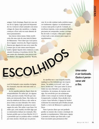 JOVENS
                           amigos. Certo domingo, fiquei em casa em          orar. Se eu não sentisse nada, poderia esque-
                           vez de ir à Igreja. Logo parei de frequentar      cer totalmente a Igreja e os mandamentos
                           de vez. Comecei a fazer amizade com meus          e nunca mais poria os pés lá. Contudo, se
                           colegas de classe não membros, e a Igreja         recebesse resposta, como prometera Morôni,
                           começou a ficar cada vez mais distante de         precisaria me arrepender, aceitar o evange-
                           meus pensamentos.                                 lho de todo o coração, voltar para a Igreja
                              Isso durou vários meses. Então recebi          e fazer tudo a meu alcance para seguir os
                           certo dia uma carta de uma irmã do Ramo           mandamentos.
                           de Matsumoto. “Ouvi dizer que você parou
                           de ir à Igreja”, escreveu ela. Fiquei surpreso.
                           Parecia que alguém de meu novo ramo lhe




                                                                                         S
                           contara que eu não estava mais frequen-
                           tando a Igreja! Aquela irmã continuou a carta




                                                                                        O
                           citando Doutrina e Convênios 121:34: “Eis
                           que muito são chamados, mas poucos são




                                                                                     ID
                           escolhidos”. Em seguida, escreveu: “Koichi,




                      ESCO LH                                                   Ao ajoelhar-me e orar naquela manhã,
                                                                                                                             Uma coisa
                                                                                                                             é ser batizado.
                                                                                                                             Outra é perse-
                                                                             supliquei ao Pai Celestial que me respon-       verar até
                           você foi batizado como membro da Igreja.          desse. “Se existes, se és real”, orei, “por     o fim.
                           Foi chamado, mas não está mais entre os           favor, mostra-me”. Orei para saber se Jesus
                           escolhidos”.                                      Cristo era meu Salvador e se a Igreja era
                              Ao ler aquelas palavras, fiquei cheio de       verdadeira. Ao terminar, de repente senti
                           arrependimento. Eu sabia que, de alguma           algo. Fui envolvido por um sentimento
                           forma, precisava mudar. Percebi que não           cálido e meu coração se encheu de alegria.
                           tinha um testemunho firme. Não tinha cer-         Compreendi a verdade: Deus de fato vive
                           teza da existência de Deus e não sabia se         e Jesus é meu Salvador. A Igreja do Senhor
                           Jesus Cristo era meu Salvador. Por vários         realmente foi restaurada pelo Profeta Joseph
                           dias, sentia ansiedade ao pensar na men-          Smith e o Livro de Mórmon é a palavra de
                           sagem da carta. Não sabia o que fazer. Foi        Deus.
                           então que, certa manhã, recordei algo que            Nem é preciso dizer que orei pedindo
ILUSTRAÇÕES: SCOTT GREER




                           os missionários tinham me ensinado. Eles          perdão no mesmo dia e tomei a resolução de
                           haviam pedido que eu lesse Morôni 10:3–5          guardar os mandamentos. Voltei para a Igreja
                           e prometido que eu poderia saber a verdade        e prometi ao Senhor que faria tudo o que
                           por mim mesmo. Decidi que era preciso             fosse necessário para permanecer fiel.

                                                                                                                              Março de 2011    55
 