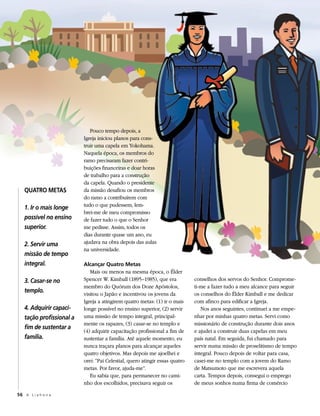 Pouco tempo depois, a
                          Igreja iniciou planos para cons-
                          truir uma capela em Yokohama.
                          Naquela época, os membros do
                          ramo precisaram fazer contri-
                          buições financeiras e doar horas
                          de trabalho para a construção
                          da capela. Quando o presidente
   QUATRO METAS           da missão desafiou os membros
                          do ramo a contribuírem com
                          tudo o que pudessem, lem-
   1. Ir o mais longe
                          brei-me de meu compromisso
   possível no ensino     de fazer tudo o que o Senhor
   superior.              me pedisse. Assim, todos os
                          dias durante quase um ano, eu
   2. Servir uma          ajudava na obra depois das aulas
                          na universidade.
   missão de tempo
   integral.              Alcançar Quatro Metas
                             Mais ou menos na mesma época, o Élder
   3. Casar-se no         Spencer W. Kimball (1895–1985), que era            conselhos dos servos do Senhor. Comprome-
                          membro do Quórum dos Doze Apóstolos,               ti-me a fazer tudo a meu alcance para seguir
   templo.                visitou o Japão e incentivou os jovens da          os conselhos do Élder Kimball e me dedicar
                          Igreja a atingirem quatro metas: (1) ir o mais     com afinco para edificar a Igreja.
   4. Adquirir capaci-    longe possível no ensino superior, (2) servir         Nos anos seguintes, continuei a me empe-
   tação profissional a   uma missão de tempo integral, principal-           nhar por minhas quatro metas. Servi como
                          mente os rapazes, (3) casar-se no templo e         missionário de construção durante dois anos
   fim de sustentar a
                          (4) adquirir capacitação profissional a fim de     e ajudei a construir duas capelas em meu
   família.               sustentar a família. Até aquele momento, eu        país natal. Em seguida, fui chamado para
                          nunca traçara planos para alcançar aqueles         servir numa missão de proselitismo de tempo
                          quatro objetivos. Mas depois me ajoelhei e         integral. Pouco depois de voltar para casa,
                          orei: “Pai Celestial, quero atingir essas quatro   casei-me no templo com a jovem do Ramo
                          metas. Por favor, ajuda-me”.                       de Matsumoto que me escrevera aquela
                             Eu sabia que, para permanecer no cami-          carta. Tempos depois, consegui o emprego
                          nho dos escolhidos, precisava seguir os            de meus sonhos numa firma de comércio

56 A L i a h o n a
 