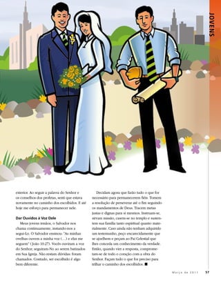 JOVENS
exterior. Ao seguir a palavra do Senhor e         Decidam agora que farão tudo o que for
os conselhos dos profetas, senti que estava   necessário para permanecerem fiéis. Tomem
novamente no caminho dos escolhidos. E até    a resolução de perseverar até o fim seguindo
hoje me esforço para permanecer nele.         os mandamentos de Deus. Tracem metas
                                              justas e dignas para si mesmos. Instruam-se,
Dar Ouvidos à Voz Dele                        sirvam missão, casem-se no templo e susten-
  Meus jovens irmãos, o Salvador nos          tem sua família tanto espiritual quanto mate-
chama continuamente, instando-nos a           rialmente. Caso ainda não tenham adquirido
segui-Lo. O Salvador ensinou: “As minhas      um testemunho, peço encarecidamente que
ovelhas ouvem a minha voz (…) e elas me       se ajoelhem e peçam ao Pai Celestial que
seguem” ( João 10:27). Vocês ouviram a voz    lhes conceda um conhecimento da verdade.
do Senhor; seguiram-No ao serem batizados     Então, quando vier a resposta, comprome-
em Sua Igreja. Não restam dúvidas: foram      tam-se de todo o coração com a obra do
chamados. Contudo, ser escolhido é algo       Senhor. Façam tudo o que for preciso para
bem diferente.                                trilhar o caminho dos escolhidos. ◼

                                                                                              Março de 2011   57
 