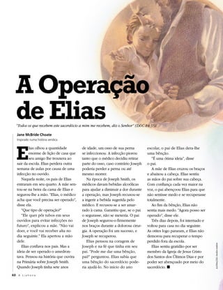 A Operação
  de Elias
  “Todos os que recebem este sacerdócio a mim me recebem, diz o Senhor” (D&C 84:35).

   Jane McBride Choate
   Inspirado numa história verídica




   E
           lias olhou a quantidade       de idade, um osso de sua perna         escolar, o pai de Elias dera-lhe
           enorme de lição de casa que   se infeccionou. A infecção piorou      uma bênção.
           seu amigo lhe trouxera ao     tanto que o médico decidiu retirar        “É uma ótima ideia”, disse
   sair da escola. Elias perdera outra   parte do osso, caso contrário Joseph   o pai.
   semana de aulas por causa de uma      poderia perder a perna ou até             A mãe de Elias cruzou os braços
   infecção no ouvido.                   mesmo morrer.                          e abaixou a cabeça. Elias sentiu
      Naquela noite, os pais de Elias       Na época de Joseph Smith, os        as mãos do pai sobre sua cabeça.
   entraram em seu quarto. A mãe sen-    médicos davam bebidas alcoólicas       Com confiança cada vez maior na
   tou-se na beira da cama de Elias e    para ajudar a diminuir a dor durante   voz, o pai abençoou Elias para que
   segurou-lhe a mão. “Elias, o médico   a operação, mas Joseph recusou-se      não sentisse medo e se recuperasse
   acha que você precisa ser operado”,   a ingerir a bebida sugerida pelo       totalmente.
   disse ela.                            médico. E recusou-se a ser amar-          Ao fim da bênção, Elias não
      “Que tipo de operação?”            rado à cama. Garantiu que, se o pai    sentia mais medo. “Agora posso ser
      “Ele quer pôr tubos em seus        o segurasse, não se mexeria. O pai     operado”, disse ele.
   ouvidos para evitar infecções no      de Joseph segurou-o firmemente            Três dias depois, foi internado e
   futuro”, explicou a mãe. “Não vai     nos braços durante a dolorosa cirur-   voltou para casa no dia seguinte.
   doer, e você vai receber alta no      gia. A operação foi um sucesso, e      As otites logo pararam, e Elias não
   dia seguinte.” Ela apertou a mão      Joseph se recuperou.                   demorou para recuperar o tempo
   dele.                                    Elias pensou na coragem de          perdido fora da escola.
                                                                                                                       ILUSTRAÇÕES: DILLEEN MARSH




      Elias confiava nos pais. Mas a     Joseph e na fé que tinha em seu           Elias sentiu gratidão por ser
   ideia de ser operado o amedron-       pai. “Pode me dar uma bênção,          membro da Igreja de Jesus Cristo
   tava. Pensou na história que ouvira   pai?” perguntou. Elias sabia que       dos Santos dos Últimos Dias e por
   na Primária sobre Joseph Smith.       uma bênção do sacerdócio pode-         poder ser abençoado por meio do
   Quando Joseph tinha sete anos         ria ajudá-lo. No início do ano         sacerdócio. ◼
60 A L i a h o n a
 
